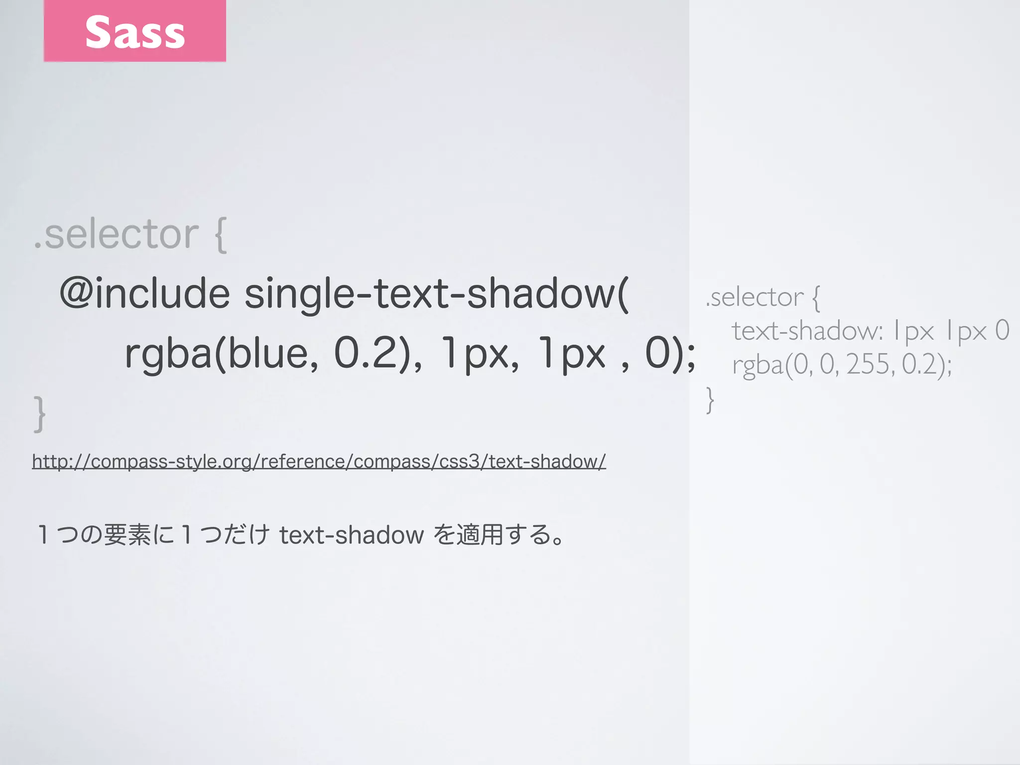 Sass

.selector {
.selector {
@include single-text-shadow(
text-shadow: 1px 1px 0
rgba(blue, 0.2), 1px, 1px , 0); rgba(0, 0, 255, 0.2);
}
}
http://compass-style.org/reference/compass/css3/text-shadow/

１つの要素に１つだけ text-shadow を適用する。

 