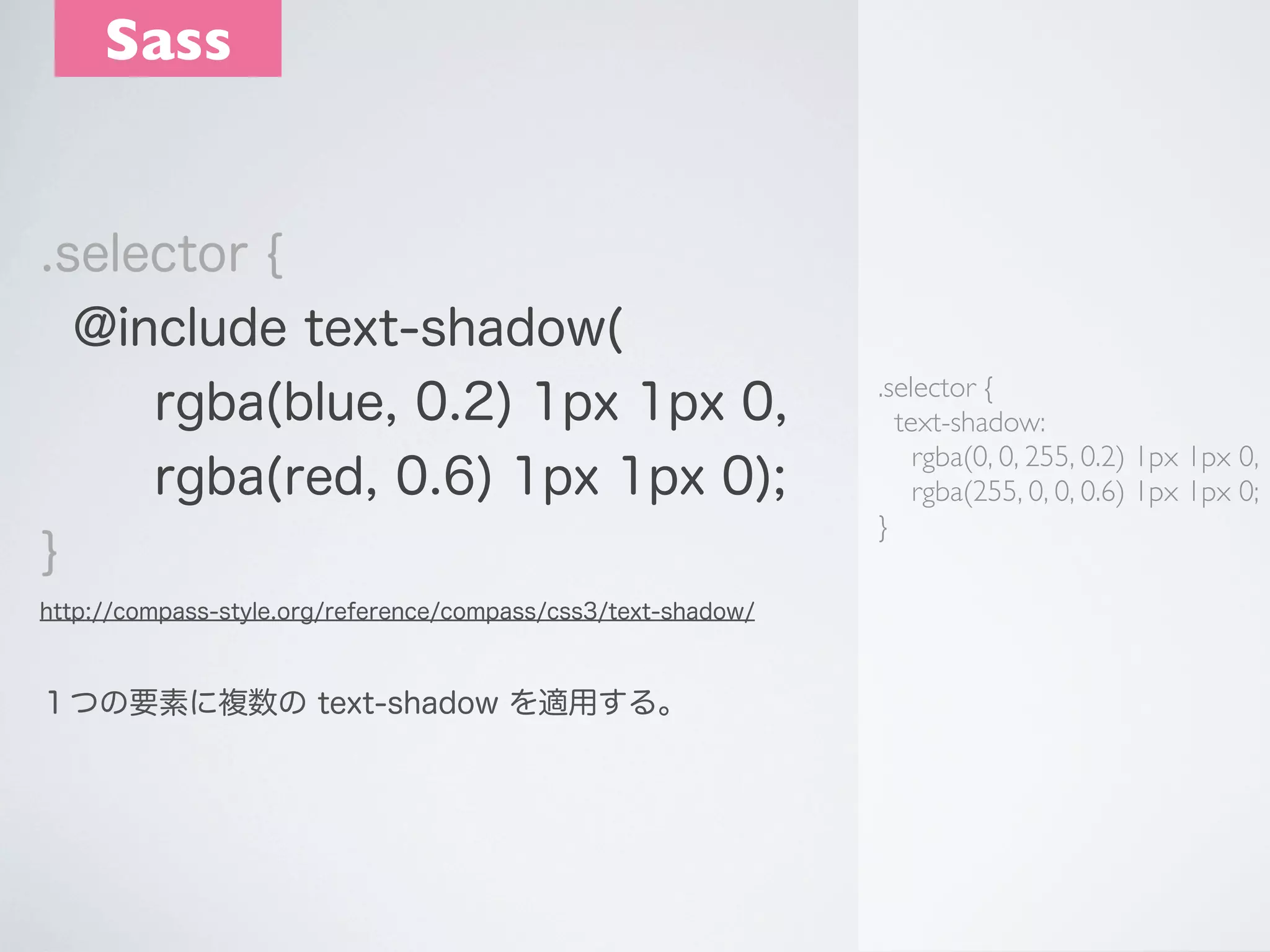 Sass

.selector {
@include text-shadow(
rgba(blue, 0.2) 1px 1px 0,
rgba(red, 0.6) 1px 1px 0);
}
http://compass-style.org/reference/compass/css3/text-shadow/

１つの要素に複数の text-shadow を適用する。

.selector {
text-shadow:
rgba(0, 0, 255, 0.2) 1px 1px 0,
rgba(255, 0, 0, 0.6) 1px 1px 0;
}

 