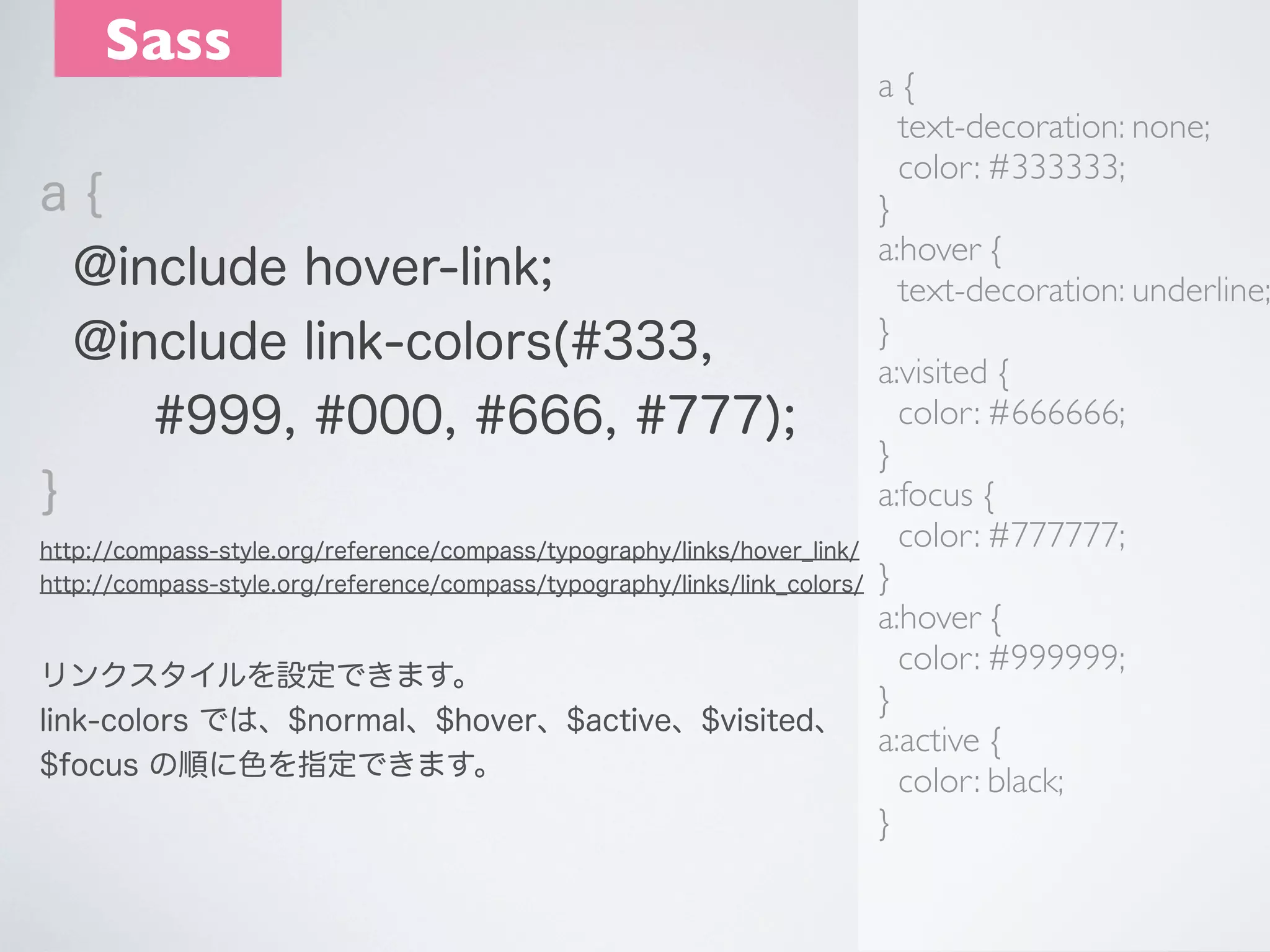 Sass

a{
text-decoration: none;
color: #333333;
a{
}
a:hover {
@include hover-link;
text-decoration: underline;
}
@include link-colors(#333,
a:visited {
color: #666666;
#999, #000, #666, #777);
}
a:focus {
}
color: #777777;
http://compass-style.org/reference/compass/typography/links/hover_link/
http://compass-style.org/reference/compass/typography/links/link_colors/ }
a:hover {
color: #999999;
リンクスタイルを設定できます。
}
link-colors では、$normal、$hover、$active、$visited、
a:active {
$focus の順に色を指定できます。
color: black;
}

 