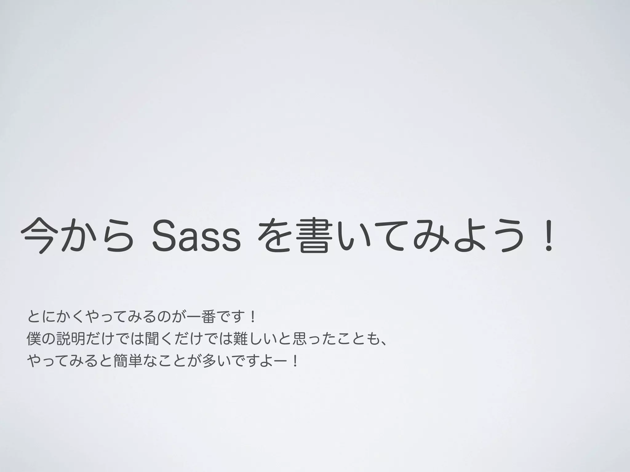 今から Sass を書いてみよう！
とにかくやってみるのが一番です！
僕の説明だけでは聞くだけでは難しいと思ったことも、
やってみると簡単なことが多いですよー！

 