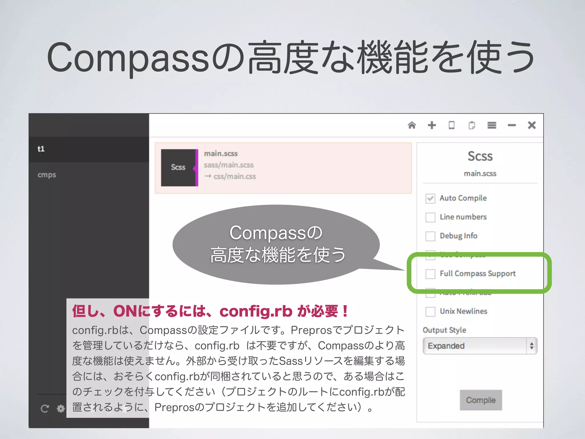 Compassの高度な機能を使う

Compassの
高度な機能を使う
但し、ONにするには、conﬁg.rb が必要！
conﬁg.rbは、Compassの設定ファイルです。Preprosでプロジェクト
を管理しているだけなら、conﬁg.rb は不要ですが、Compassのより高
度な機能は使えません。外部から受け取ったSassリソースを編集する場
合には、おそらくconﬁg.rbが同梱されていると思うので、ある場合はこ
のチェックを付与してください（プロジェクトのルートにconﬁg.rbが配
置されるように、Preprosのプロジェクトを追加してください）。

 