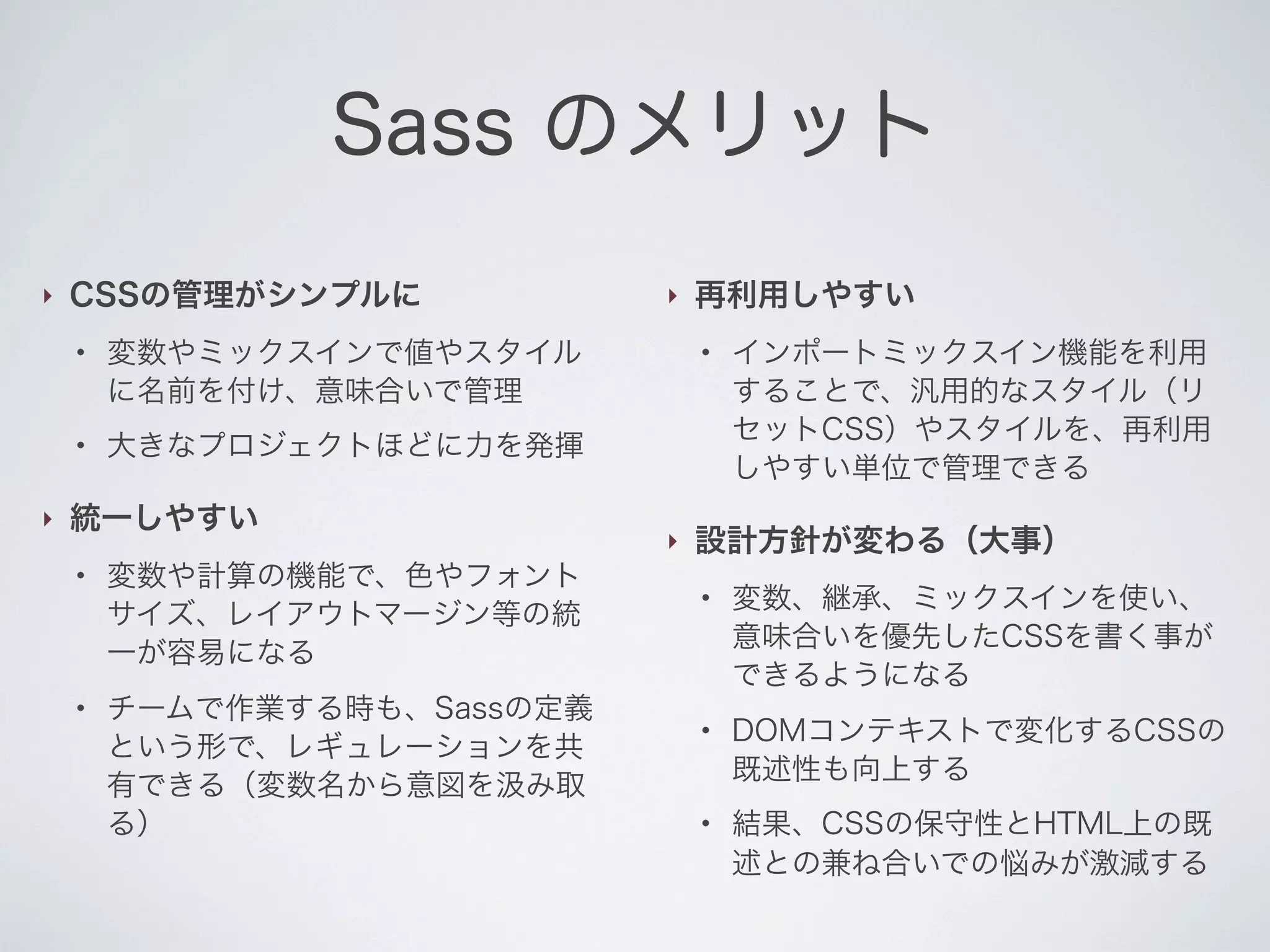 Sass のメリット
‣

CSSの管理がシンプルに
●

●

‣

変数やミックスインで値やスタイル
に名前を付け、意味合いで管理

●

再利用しやすい
●

大きなプロジェクトほどに力を発揮

統一しやすい
●

‣

変数や計算の機能で、色やフォント
サイズ、レイアウトマージン等の統
一が容易になる
チームで作業する時も、Sassの定義
という形で、レギュレーションを共
有できる（変数名から意図を み取
る）

‣

インポートミックスイン機能を利用
することで、汎用的なスタイル（リ
セットCSS）やスタイルを、再利用
しやすい単位で管理できる

設計方針が変わる（大事）
●

●

●

変数、継承、ミックスインを使い、
意味合いを優先したCSSを書く事が
できるようになる
DOMコンテキストで変化するCSSの
既述性も向上する
結果、CSSの保守性とHTML上の既
述との兼ね合いでの悩みが激減する

 