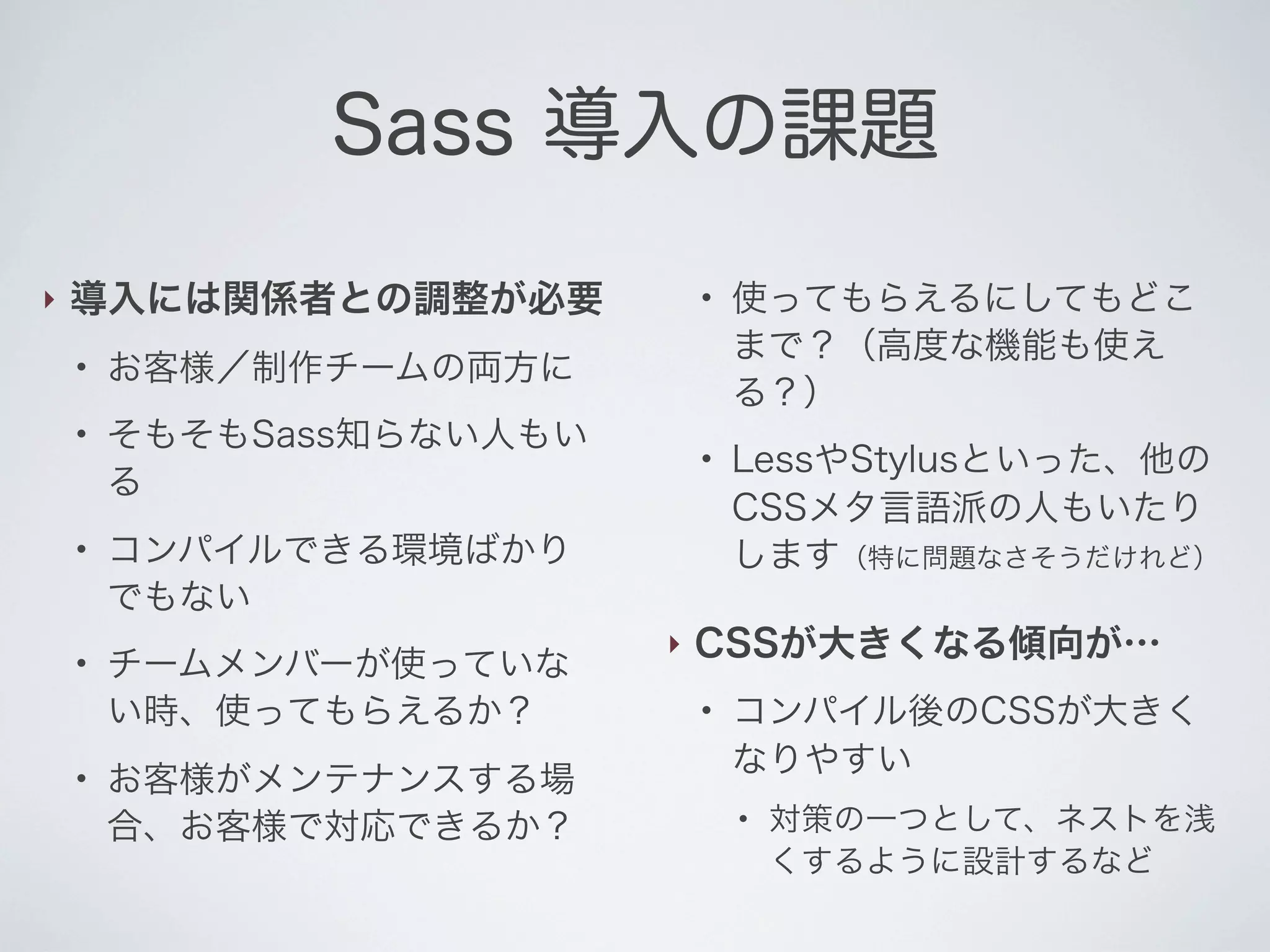 Sass 導入の課題
‣

導入には関係者との調整が必要
●

●

●

●

●

●

お客様／制作チームの両方に
そもそもSass知らない人もい
る

●

コンパイルできる環境ばかり
でもない
チームメンバーが使っていな
い時、使ってもらえるか？
お客様がメンテナンスする場
合、お客様で対応できるか？

‣

使ってもらえるにしてもどこ
まで？（高度な機能も使え
る？）
LessやStylusといった、他の
CSSメタ言語派の人もいたり
します（特に問題なさそうだけれど）

CSSが大きくなる傾向が…
●

コンパイル後のCSSが大きく
なりやすい
●

対策の一つとして、ネストを浅
くするように設計するなど

 
