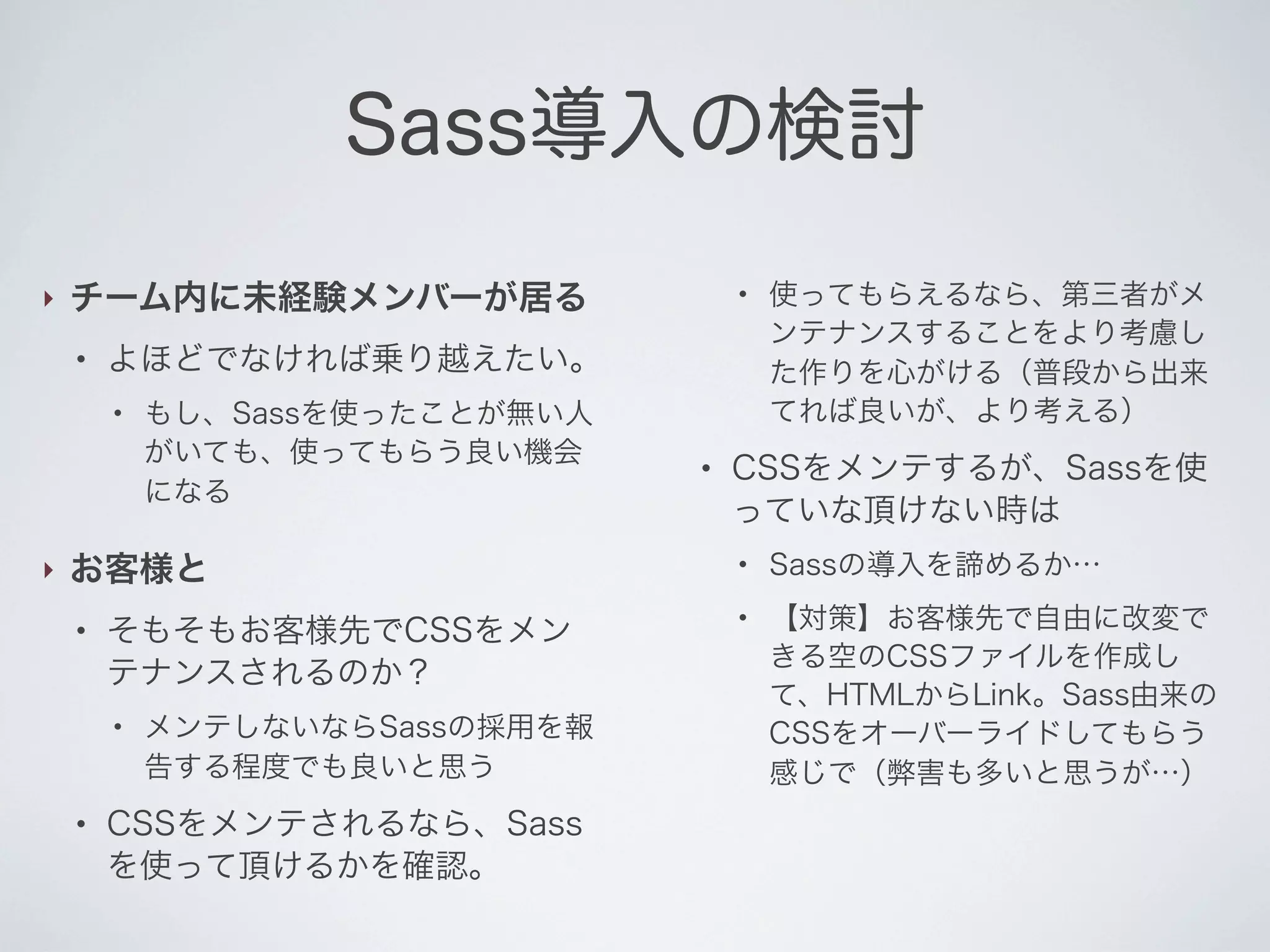Sass導入の検討
‣

チーム内に未経験メンバーが居る
●

よほどでなければ乗り越えたい。
●

‣

もし、Sassを使ったことが無い人
がいても、使ってもらう良い機会
になる

お客様と
●

そもそもお客様先でCSSをメン
テナンスされるのか？
●

●

●

メンテしないならSassの採用を報
告する程度でも良いと思う

CSSをメンテされるなら、Sass
を使って頂けるかを確認。

●

使ってもらえるなら、第三者がメ
ンテナンスすることをより考慮し
た作りを心がける（普段から出来
てれば良いが、より考える）

CSSをメンテするが、Sassを使
っていな頂けない時は
●

●

Sassの導入を諦めるか…
【対策】お客様先で自由に改変で
きる空のCSSファイルを作成し
て、HTMLからLink。Sass由来の
CSSをオーバーライドしてもらう
感じで（弊害も多いと思うが…）

 
