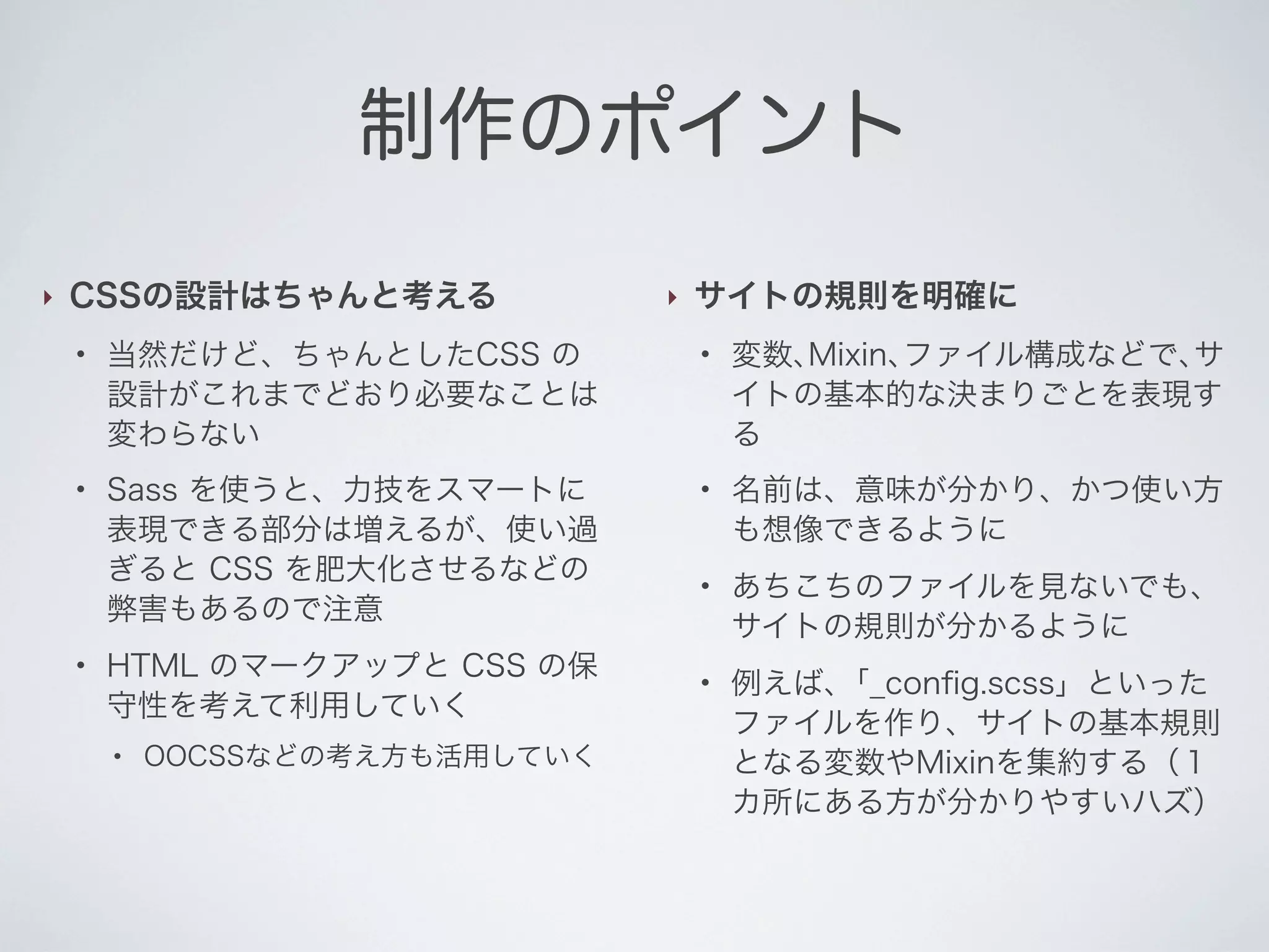 制作のポイント
‣

CSSの設計はちゃんと考える
●

●

●

当然だけど、ちゃんとしたCSS の
設計がこれまでどおり必要なことは
変わらない
Sass を使うと、力技をスマートに
表現できる部分は増えるが、使い過
ぎると CSS を肥大化させるなどの
弊害もあるので注意
HTML のマークアップと CSS の保
守性を考えて利用していく
●

OOCSSなどの考え方も活用していく

‣

サイトの規則を明確に
●

●

●

●

変数､Mixin､ファイル構成などで､サ
イトの基本的な決まりごとを表現す
る
名前は、意味が分かり、かつ使い方
も想像できるように
あちこちのファイルを見ないでも、
サイトの規則が分かるように
例えば､「_conﬁg.scss」といった
ファイルを作り、サイトの基本規則
となる変数やMixinを集約する（１
カ所にある方が分かりやすいハズ）

 
