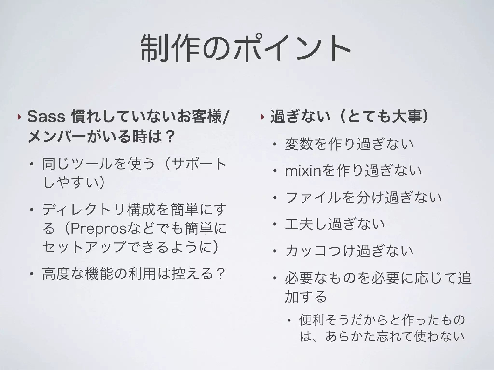 制作のポイント
‣

Sass 慣れしていないお客様/
メンバーがいる時は？

‣

過ぎない（とても大事）

●

●

同じツールを使う（サポート
しやすい）
ディレクトリ構成を簡単にす
る（Preprosなどでも簡単に
セットアップできるように）
高度な機能の利用は控える？

変数を作り過ぎない

●

mixinを作り過ぎない

●

●

●

ファイルを分け過ぎない

●

工夫し過ぎない

●

カッコつけ過ぎない

●

必要なものを必要に応じて追
加する
●

便利そうだからと作ったもの
は、あらかた忘れて使わない

 
