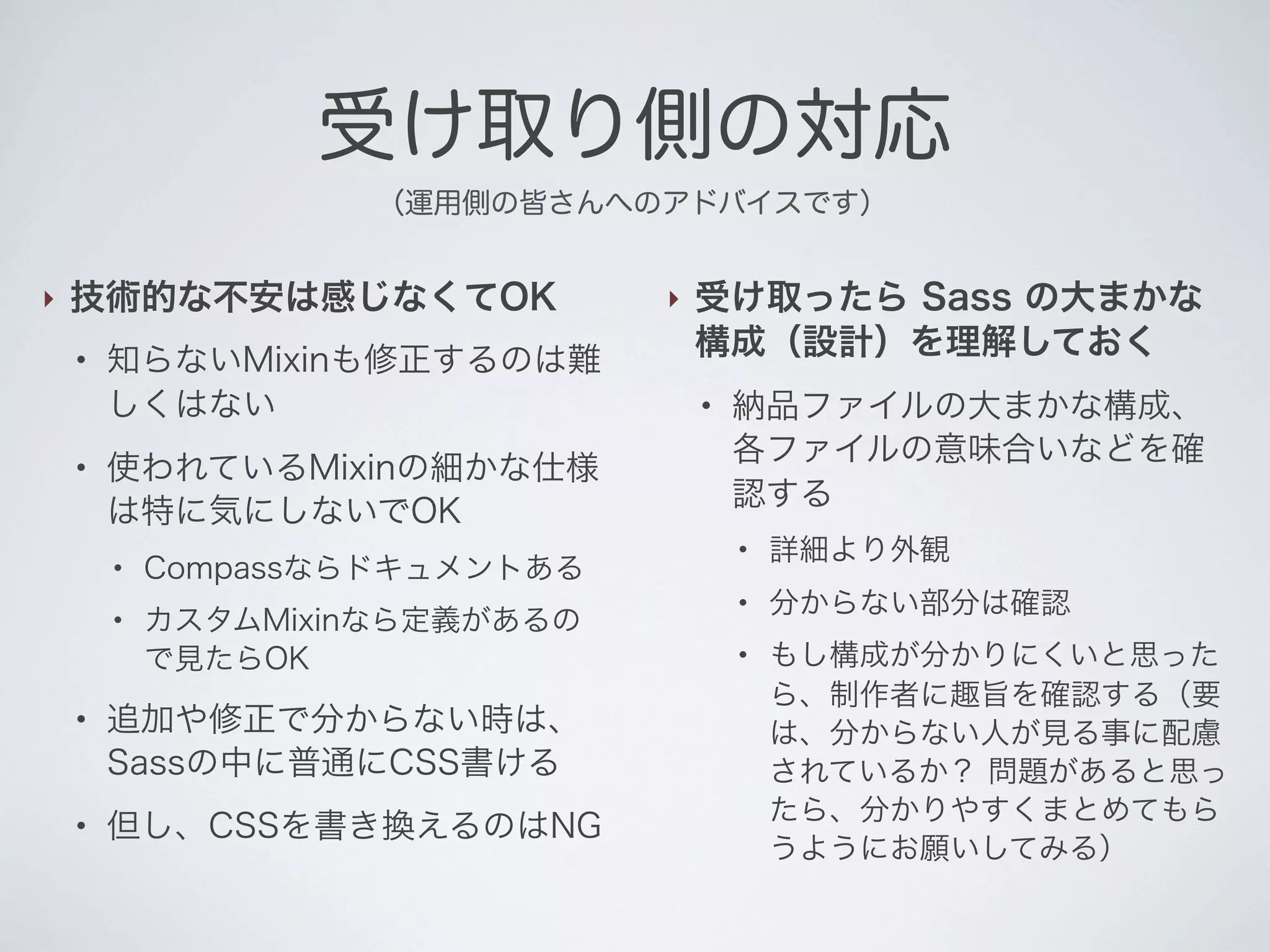 受け取り側の対応
（運用側の皆さんへのアドバイスです）

‣

技術的な不安は感じなくてOK
●

●

知らないMixinも修正するのは難
しくはない
使われているMixinの細かな仕様
は特に気にしないでOK
●

●

●

●

Compassならドキュメントある
カスタムMixinなら定義があるの
で見たらOK

追加や修正で分からない時は、
Sassの中に普通にCSS書ける
但し、CSSを書き換えるのはNG

‣

受け取ったら Sass の大まかな
構成（設計）を理解しておく
●

納品ファイルの大まかな構成、
各ファイルの意味合いなどを確
認する
●

詳細より外観

●

分からない部分は確認

●

もし構成が分かりにくいと思った
ら、制作者に趣旨を確認する（要
は、分からない人が見る事に配慮
されているか？ 問題があると思っ
たら、分かりやすくまとめてもら
うようにお願いしてみる）

 