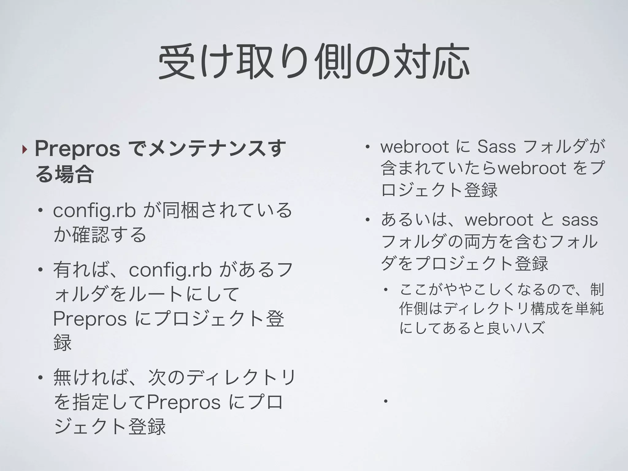 受け取り側の対応
‣

Prepros でメンテナンスす
る場合
●

●

●

conﬁg.rb が同梱されている
か確認する
有れば、conﬁg.rb があるフ
ォルダをルートにして
Prepros にプロジェクト登
録
無ければ、次のディレクトリ
を指定してPrepros にプロ
ジェクト登録

●

●

webroot に Sass フォルダが
含まれていたらwebroot をプ
ロジェクト登録
あるいは、webroot と sass
フォルダの両方を含むフォル
ダをプロジェクト登録
●

●

ここがややこしくなるので、制
作側はディレクトリ構成を単純
にしてあると良いハズ

 
