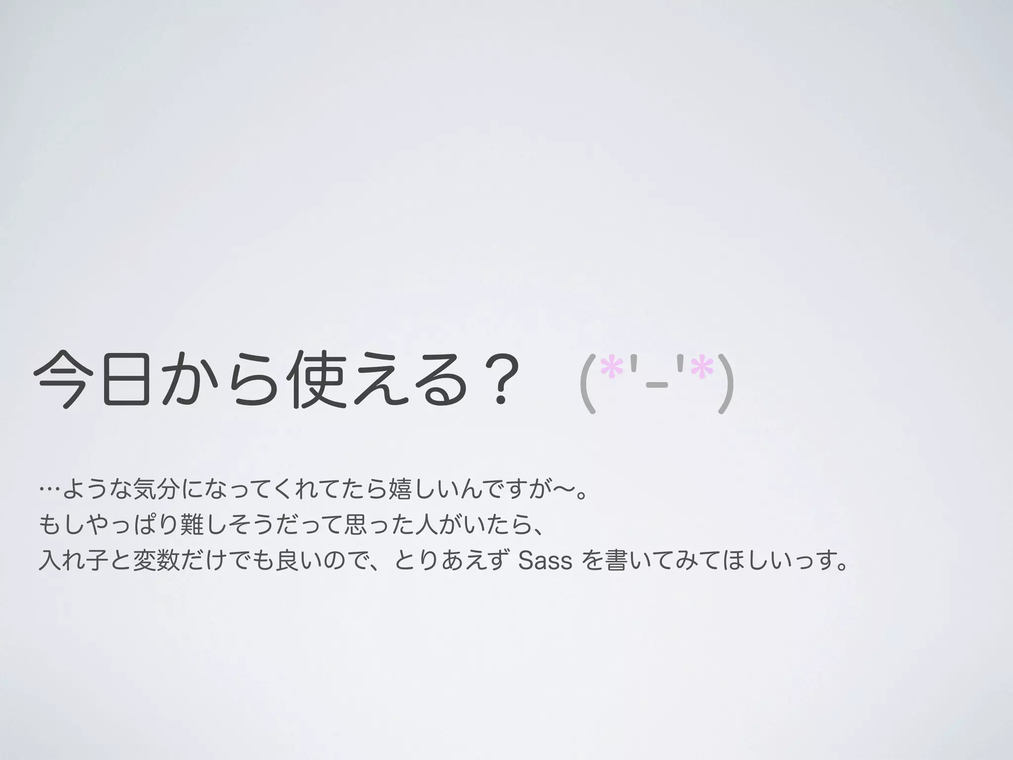 今日から使える？ (*'-'*)
…ような気分になってくれてたら嬉しいんですが∼。
もしやっぱり難しそうだって思った人がいたら、
入れ子と変数だけでも良いので、とりあえず Sass を書いてみてほしいっす。

 