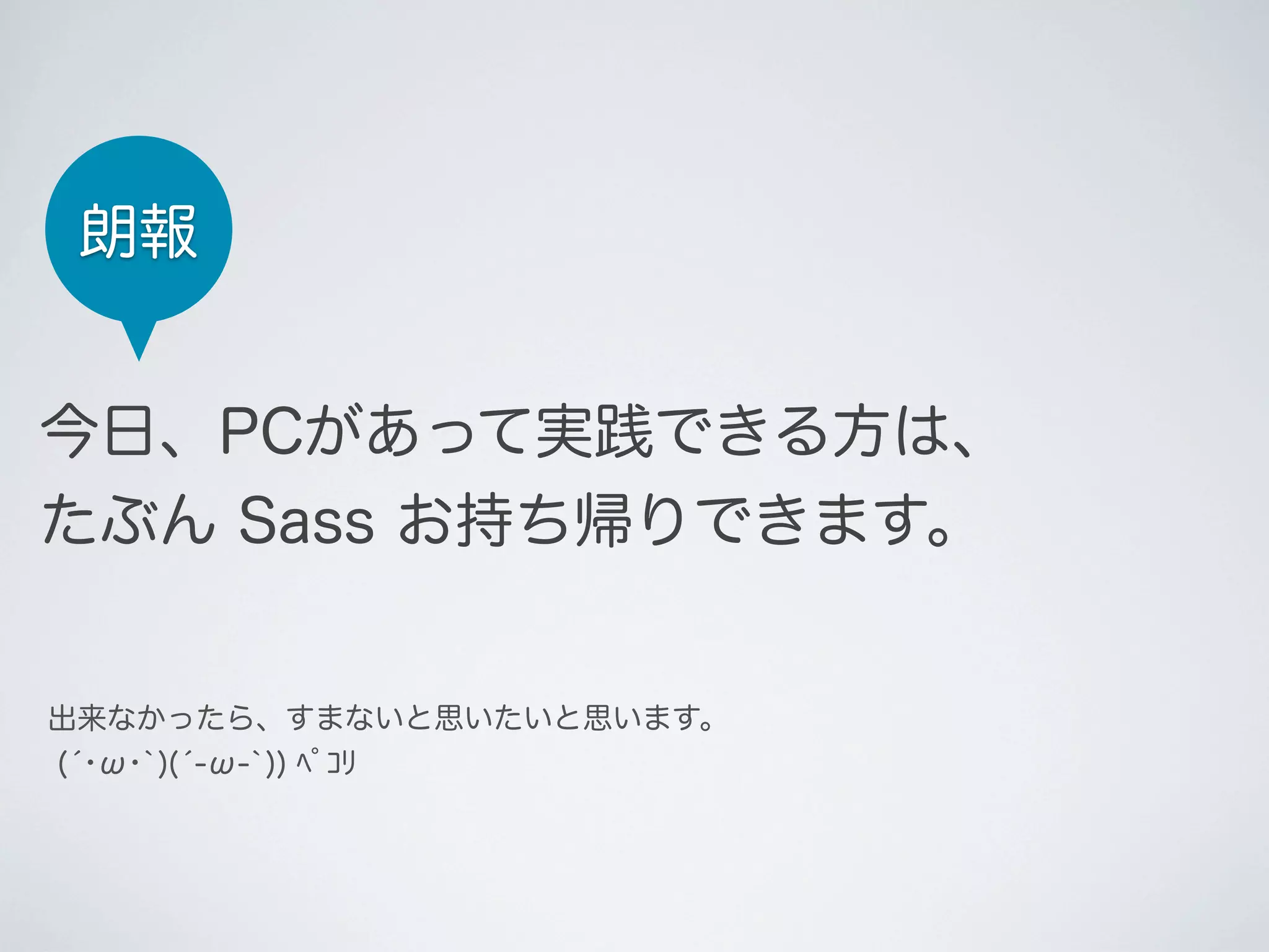 朗報
今日、PCがあって実践できる方は、
たぶん Sass お持ち帰りできます。

出来なかったら、すまないと思いたいと思います。
(́･ω･`)(́-ω-`)) ﾍﾟｺﾘ

 