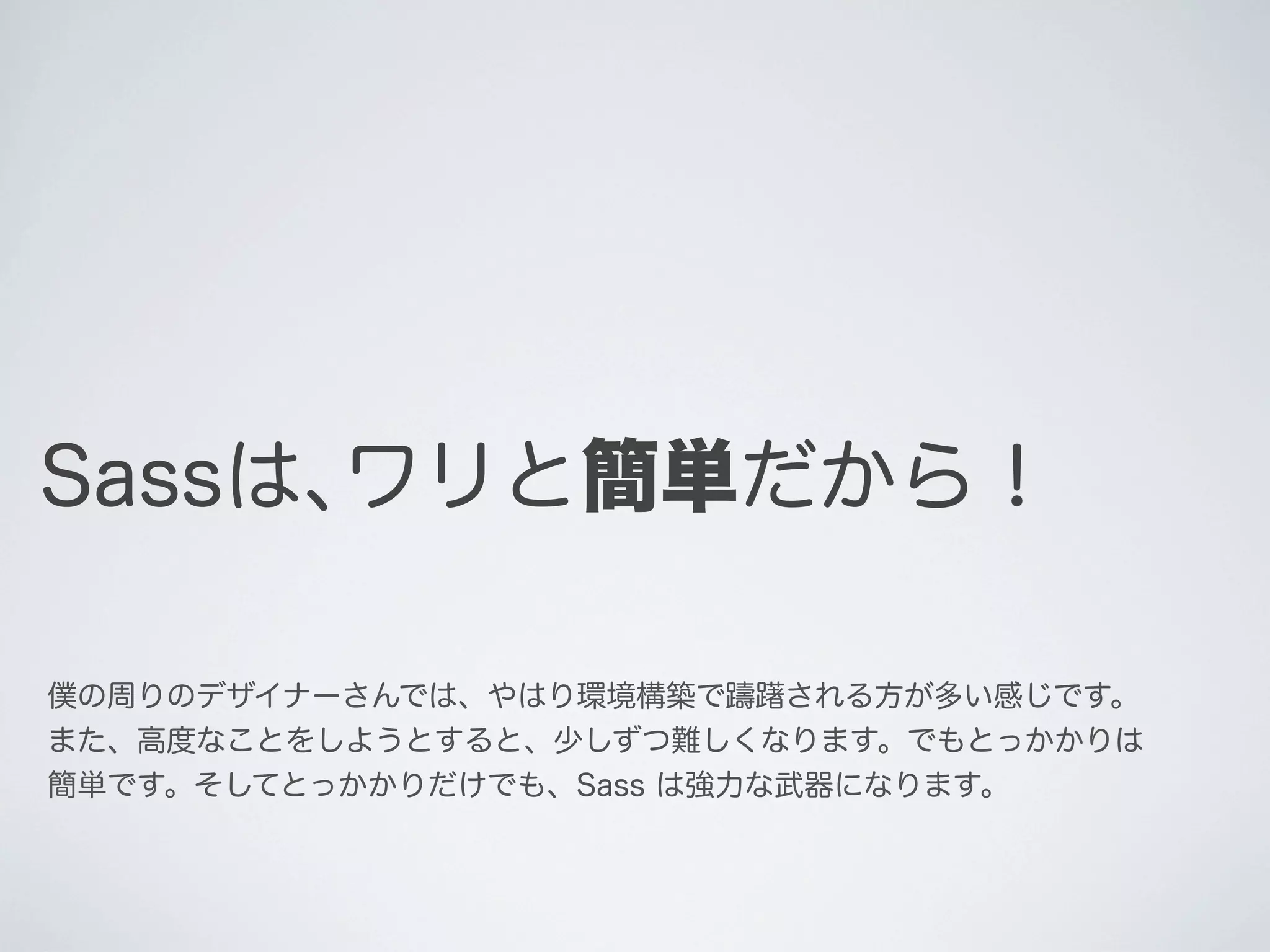 Sassは､ワリと簡単だから！
僕の周りのデザイナーさんでは、やはり環境構築で躊躇される方が多い感じです。
また、高度なことをしようとすると、少しずつ難しくなります。でもとっかかりは
簡単です。そしてとっかかりだけでも、Sass は強力な武器になります。

 