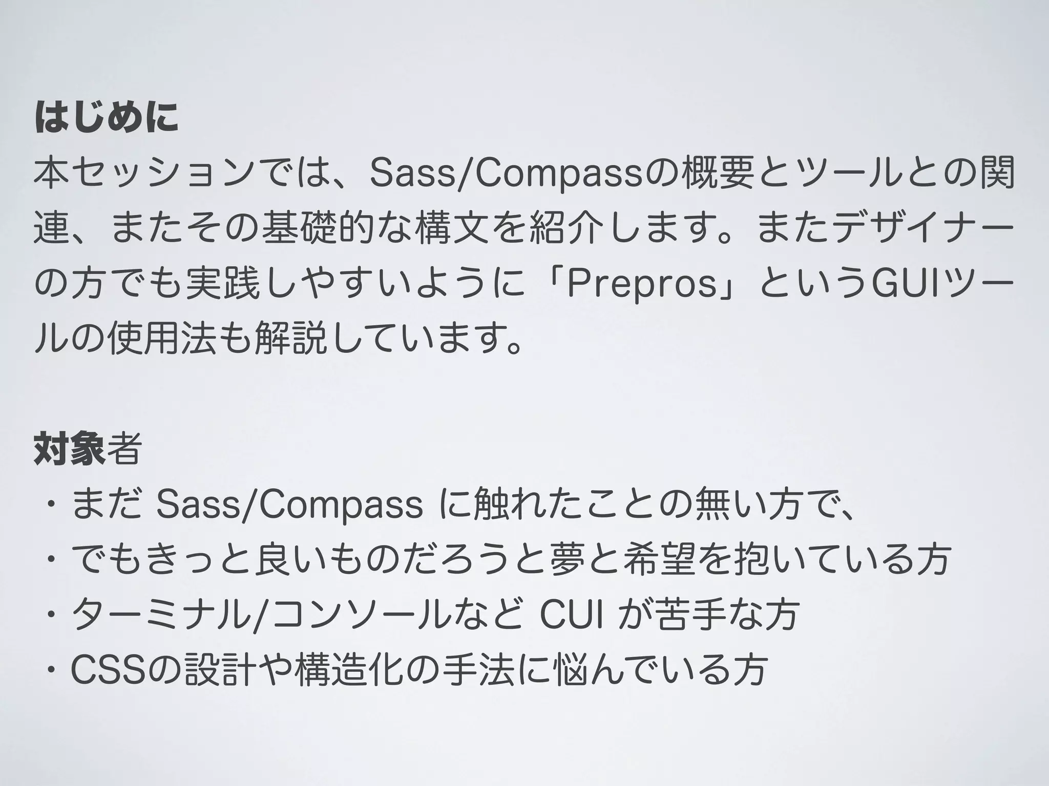 はじめに
本セッションでは、Sass/Compassの概要とツールとの関
連、またその基礎的な構文を紹介します。またデザイナー
の方でも実践しやすいように「Prepros」というGUIツー
ルの使用法も解説しています。
対象者
・まだ Sass/Compass に触れたことの無い方で、
・でもきっと良いものだろうと夢と希望を抱いている方
・ターミナル/コンソールなど CUI が苦手な方
・CSSの設計や構造化の手法に悩んでいる方

 