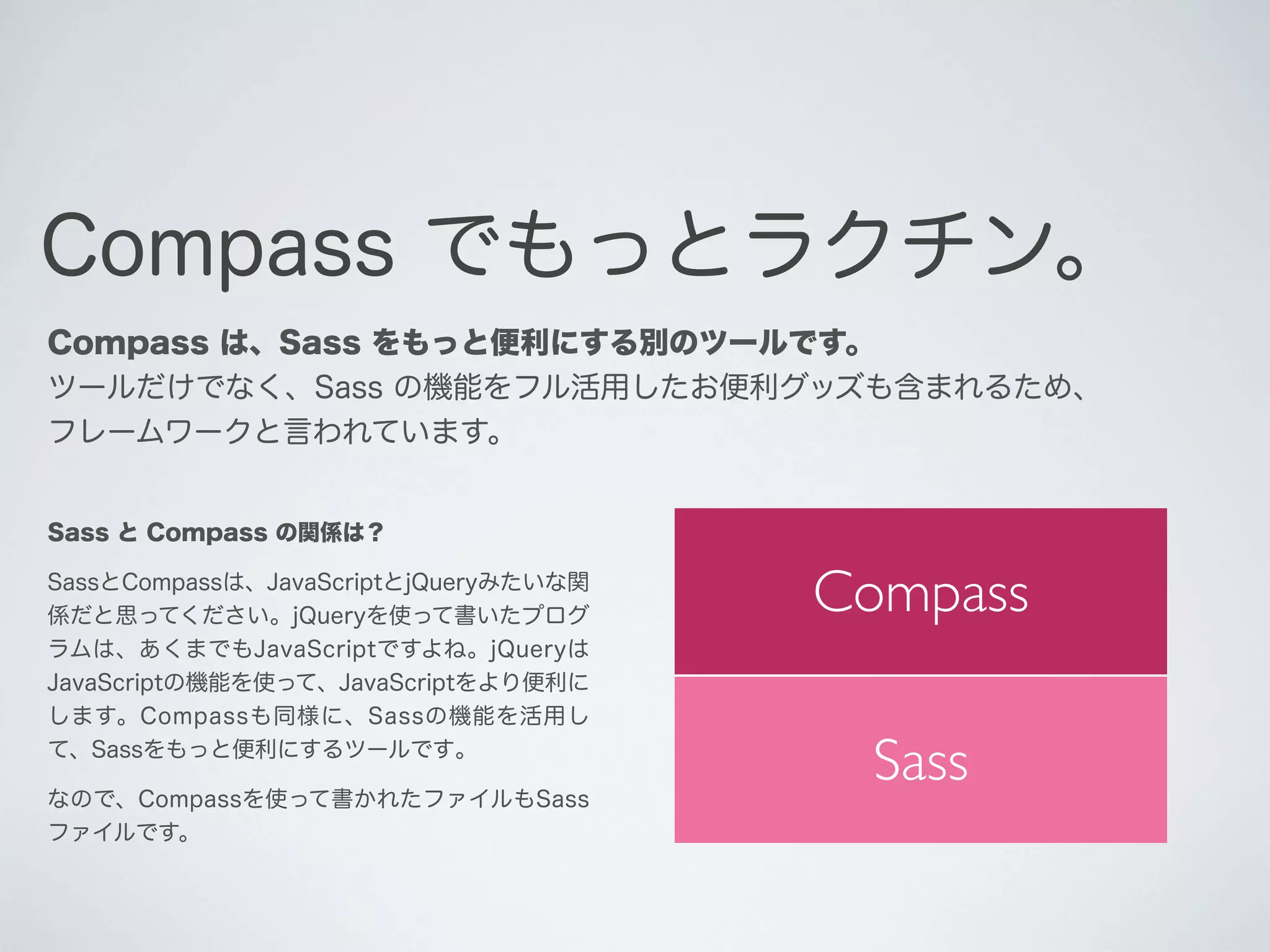 Compass でもっとラクチン。
Compass は、Sass をもっと便利にする別のツールです。
ツールだけでなく、Sass の機能をフル活用したお便利グッズも含まれるため、
フレームワークと言われています。

Sass と Compass の関係は？
SassとCompassは、JavaScriptとjQueryみたいな関
係だと思ってください。jQueryを使って書いたプログ
ラムは、あくまでもJavaScriptですよね。jQueryは
JavaScriptの機能を使って、JavaScriptをより便利に
します。Compassも同様に、Sassの機能を活用し
て、Sassをもっと便利にするツールです｡
なので、Compassを使って書かれたファイルもSass
ファイルです。

Compass
Sass

 