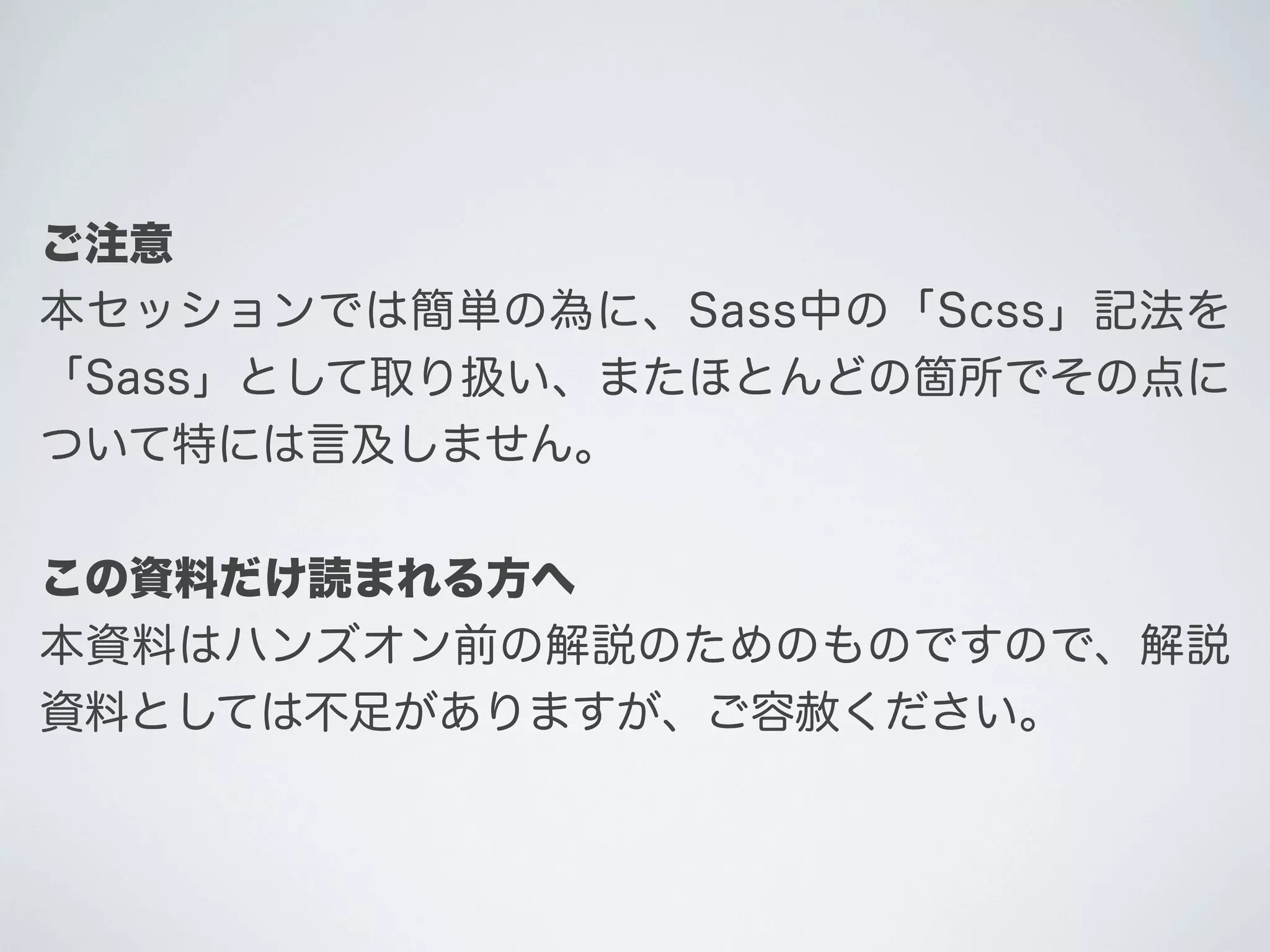 ご注意
本セッションでは簡単の為に、Sass中の「Scss」記法を
「Sass」として取り扱い、またほとんどの箇所でその点に
ついて特には言及しません。
この資料だけ読まれる方へ
本資料はハンズオン前の解説のためのものですので、解説
資料としては不足がありますが、ご容赦ください。

 