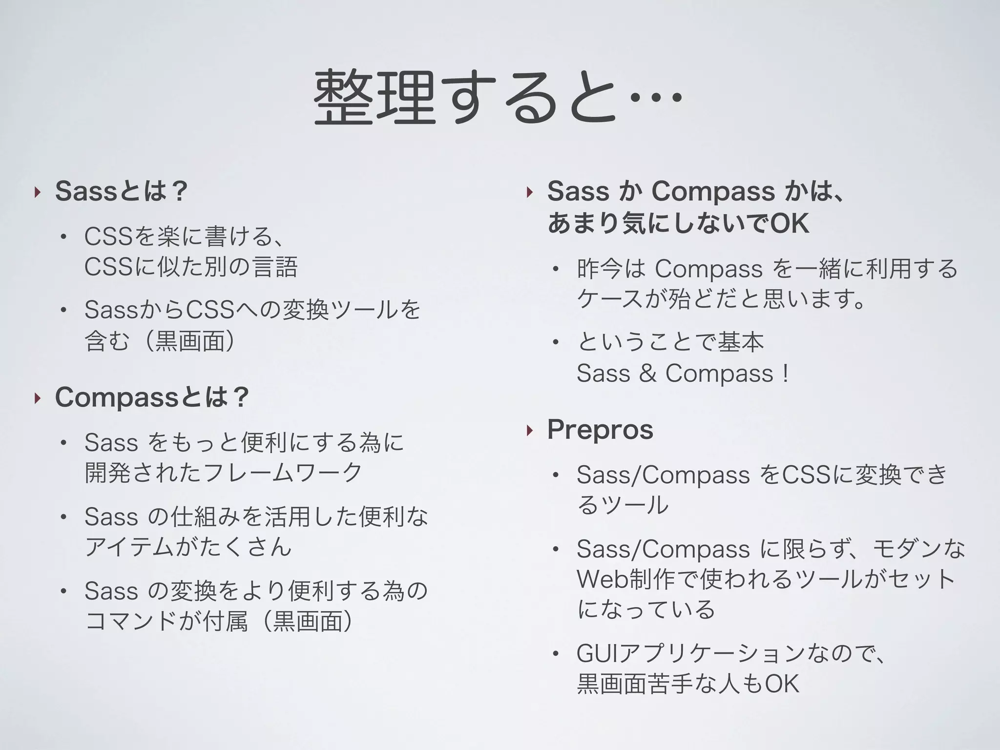 整理すると…
‣

Sassとは？
●

●

‣

‣

CSSを楽に書ける、
CSSに似た別の言語

Sass か Compass かは、
あまり気にしないでOK
●

SassからCSSへの変換ツールを
含む（黒画面）

●

Compassとは？
●

●

●

Sass をもっと便利にする為に
開発されたフレームワーク
Sass の仕組みを活用した便利な
アイテムがたくさん

‣

昨今は Compass を一緒に利用する
ケースが殆どだと思います。
ということで基本
Sass & Compass！

Prepros
●

●

Sass の変換をより便利する為の
コマンドが付属（黒画面）
●

Sass/Compass をCSSに変換でき
るツール
Sass/Compass に限らず、モダンな
Web制作で使われるツールがセット
になっている
GUIアプリケーションなので、
黒画面苦手な人もOK

 