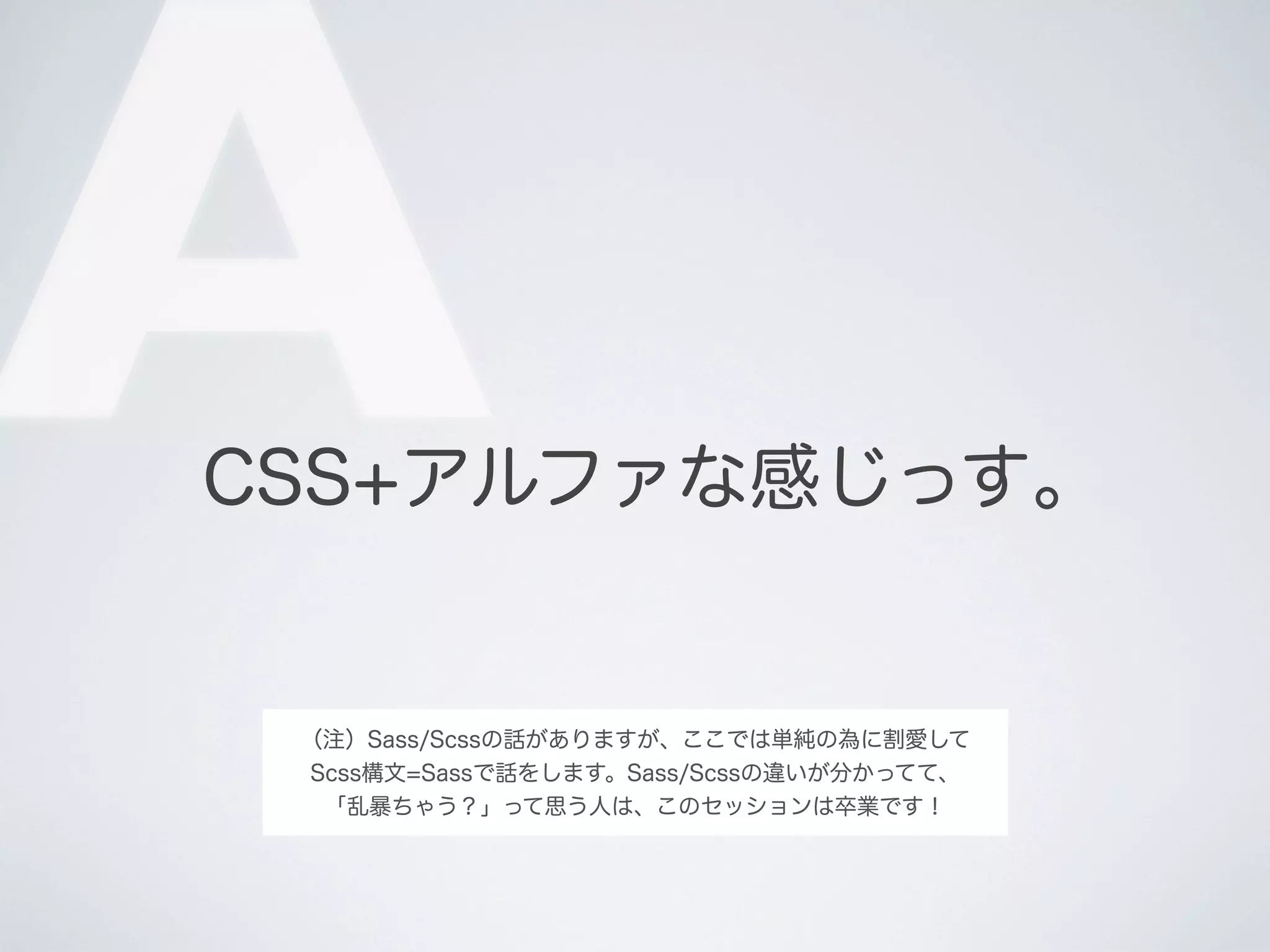 A

CSS+アルファな感じっす｡

（注）Sass/Scssの話がありますが、ここでは単純の為に割愛して
Scss構文=Sassで話をします。Sass/Scssの違いが分かってて、
「乱暴ちゃう？」って思う人は、このセッションは卒業です！

 