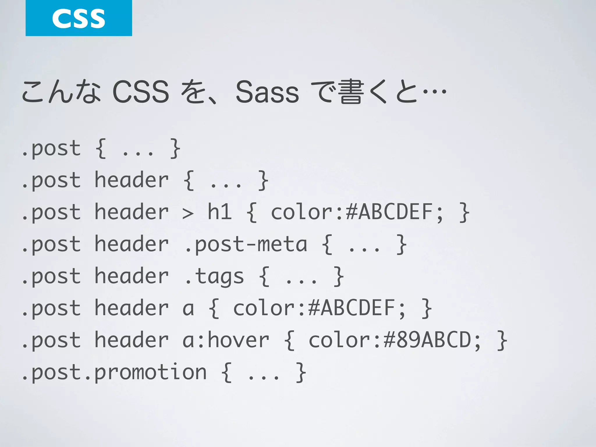 CSS
こんな CSS を、Sass で書くと…
.post { ... }
.post header { ... }
.post header > h1 { color:#ABCDEF; }
.post header .post-meta { ... }
.post header .tags { ... }
.post header a { color:#ABCDEF; }
.post header a:hover { color:#89ABCD; }
.post.promotion { ... }

 