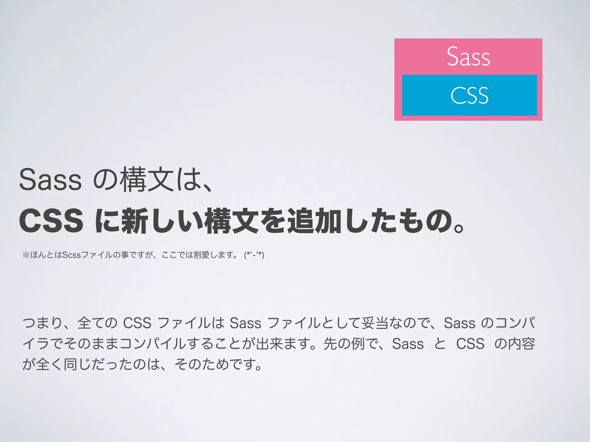 Sass
CSS

Sass の構文は、
CSS に新しい構文を追加したもの。
※ほんとはScssファイルの事ですが、ここでは割愛します。 (* - *)

つまり、全ての CSS ファイルは Sass ファイルとして妥当なので、Sass のコンパ
イラでそのままコンパイルすることが出来ます。先の例で、Sass と CSS の内容
が全く同じだったのは、そのためです。

 