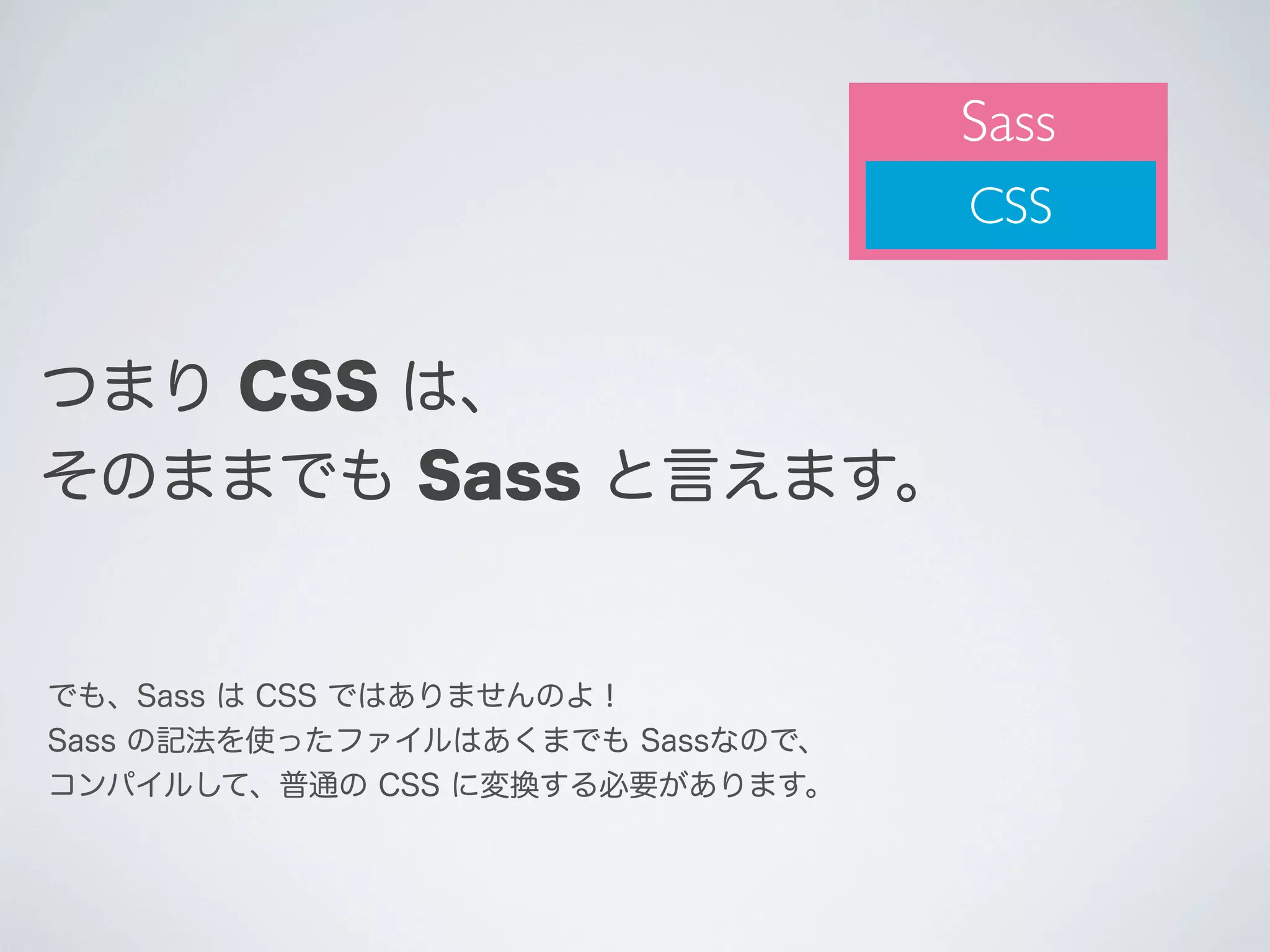 Sass
CSS

つまり CSS は、
そのままでも Sass と言えます。

でも、Sass は CSS ではありませんのよ！
Sass の記法を使ったファイルはあくまでも Sassなので、
コンパイルして、普通の CSS に変換する必要があります。

 