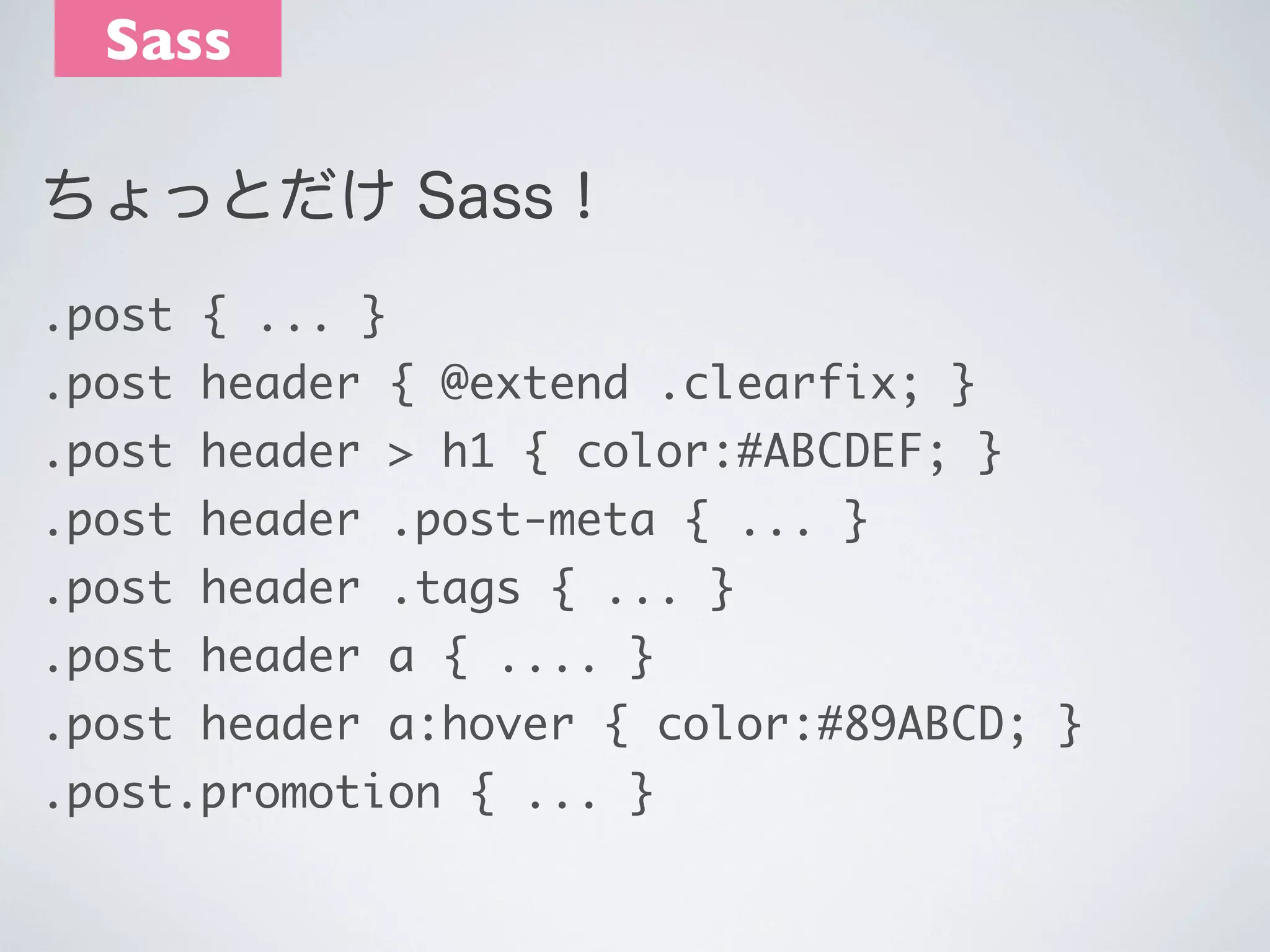Sass
ちょっとだけ Sass！
.post { ... }
.post header { @extend .clearfix; }
.post header > h1 { color:#ABCDEF; }
.post header .post-meta { ... }
.post header .tags { ... }
.post header a { .... }
.post header a:hover { color:#89ABCD; }
.post.promotion { ... }

 
