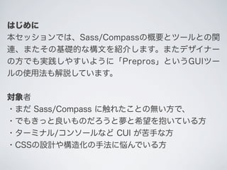 はじめに
本セッションでは、Sass/Compassの概要とツールとの関
連、またその基礎的な構文を紹介します。またデザイナー
の方でも実践しやすいように「Prepros」というGUIツー
ルの使用法も解説しています。
対象者
・まだ Sass...