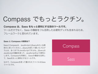Compass でもっとラクチン。
Compass は、Sass をもっと便利にする別のツールです。
ツールだけでなく、Sass の機能をフル活用したお便利グッズも含まれるため、
フレームワークと言われています。

Sass と Compass...
