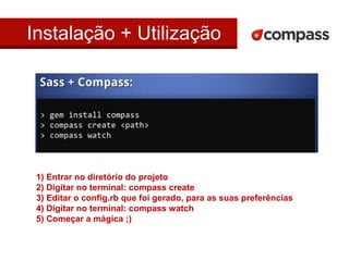 Instalação + Utilização 
1) Entrar no diretório do projeto 
2) Digitar no terminal: compass create 
3) Editar o config.rb que foi gerado, para as suas preferências 
4) Digitar no terminal: compass watch 
5) Começar a mágica ;) 
 