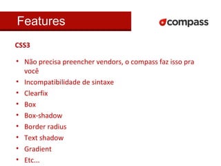 Features 
CSS3 
• Não precisa preencher vendors, o compass faz isso pra 
você 
• Incompatibilidade de sintaxe 
• Clearfix 
• Box 
• Box-shadow 
• Border radius 
• Text shadow 
• Gradient 
• Etc... 
 