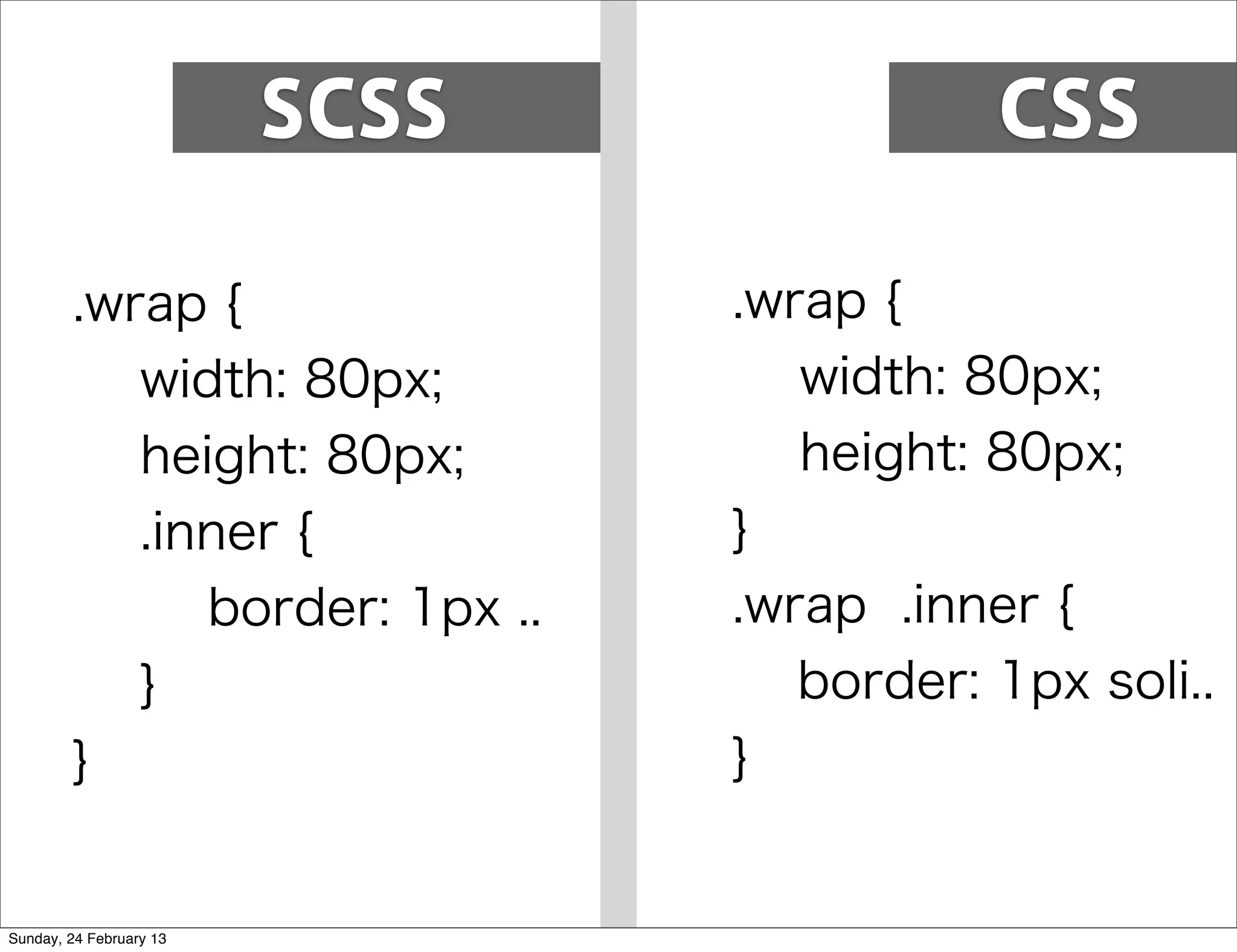 SCSS              CSS

        .wrap {                 .wrap {
           width: 80px;            width: 80px;
           height: 80px;           height: 80px;
           .inner {             }
              border: 1px ..    .wrap .inner {
           }                       border: 1px soli..
        }                       }


Sunday, 24 February 13
 