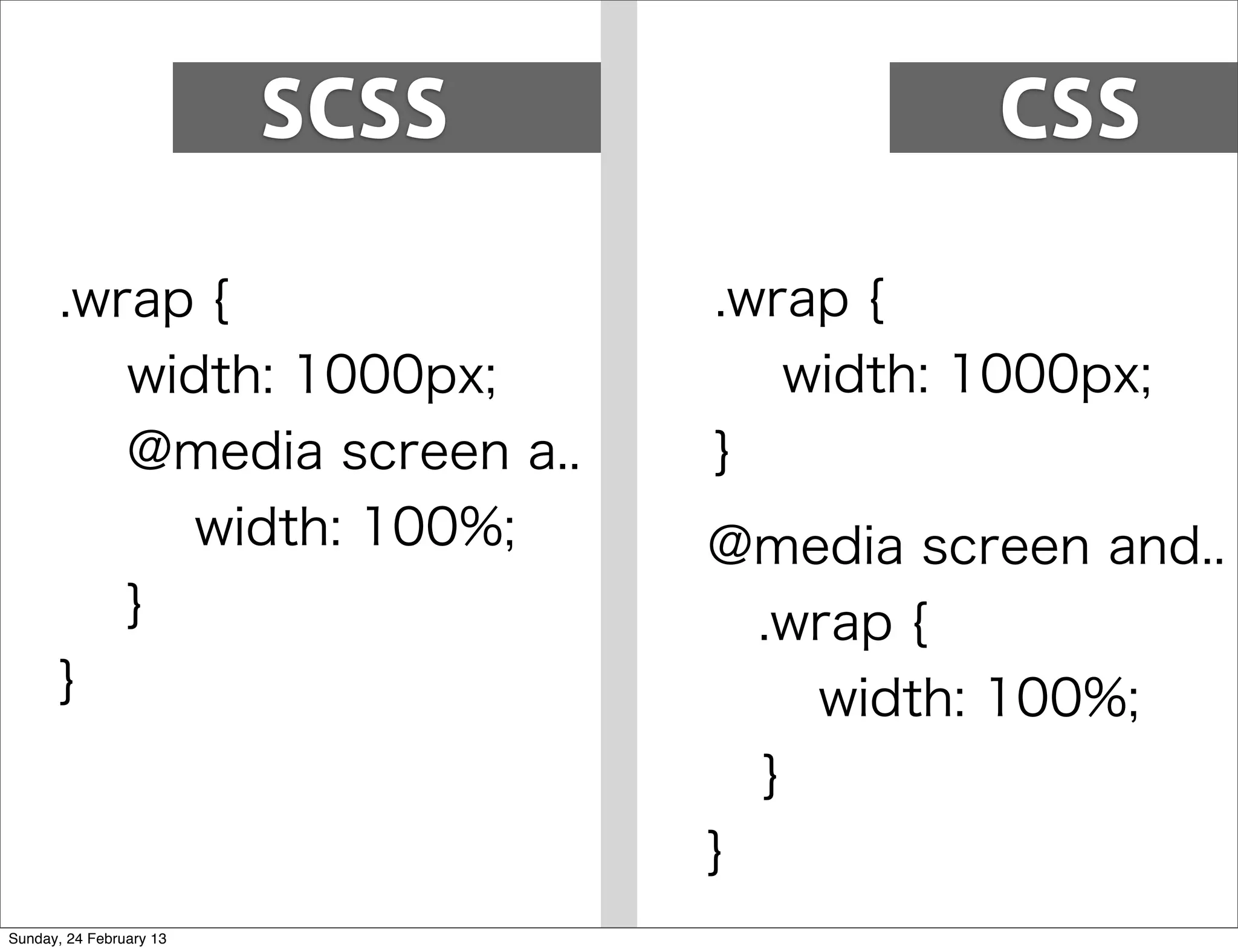 SCSS              CSS

       .wrap {                  .wrap {
          width: 1000px;           width: 1000px;
          @media screen a..     }
             width: 100%;       @media screen and..
          }                      .wrap {
       }                            width: 100%;
                                  }
                                }
Sunday, 24 February 13
 
