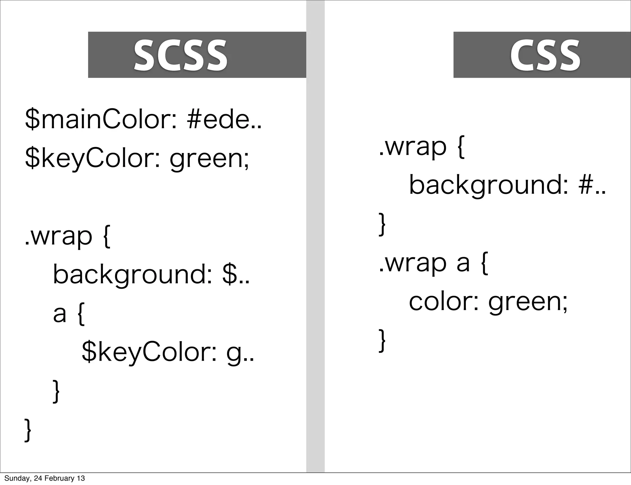 SCSS            CSS
     $mainColor: #ede..
     $keyColor: green;          .wrap {
                                  background: #..
     .wrap {                    }
       background: $..          .wrap a {
       a{                         color: green;
         $keyColor: g..         }
       }
     }
Sunday, 24 February 13
 