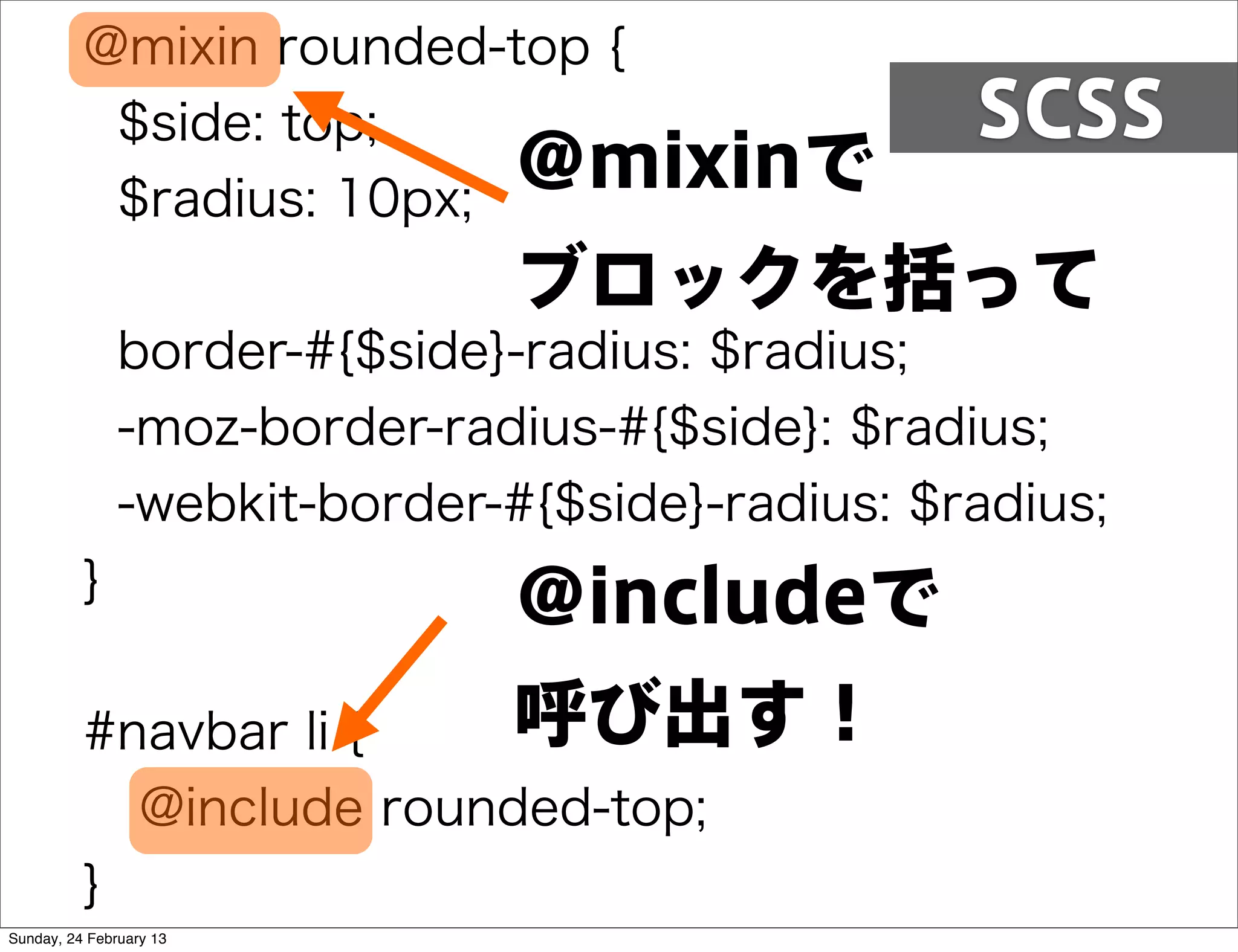 @mixin rounded-top {
           $side: top;                           SCSS
           $radius: 10px;
                          @mixinで
                               ブロックを括って
               border-#{$side}-radius: $radius;
               -moz-border-radius-#{$side}: $radius;
               -webkit-border-#{$side}-radius: $radius;
          }
                               @includeで
          #navbar li {    呼び出す！
            @include rounded-top;
          }
Sunday, 24 February 13
 