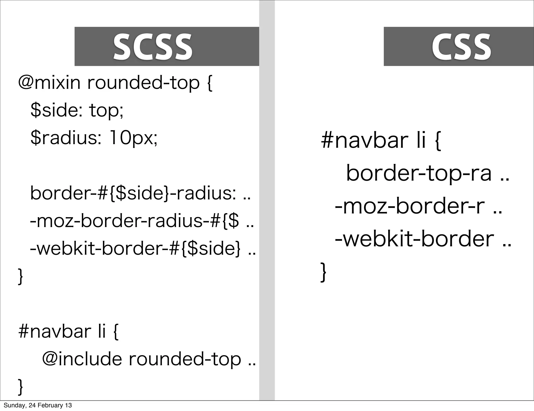 SCSS                   CSS
    @mixin rounded-top {
        $side: top;
        $radius: 10px;                #navbar li {
                                         border-top-ra ..
        border-#{$side}-radius: ..
                                        -moz-border-r ..
        -moz-border-radius-#{$ ..
        -webkit-border-#{$side} ..      -webkit-border ..
    }                                 }

    #navbar li {
            @include rounded-top ..
    }
Sunday, 24 February 13
 