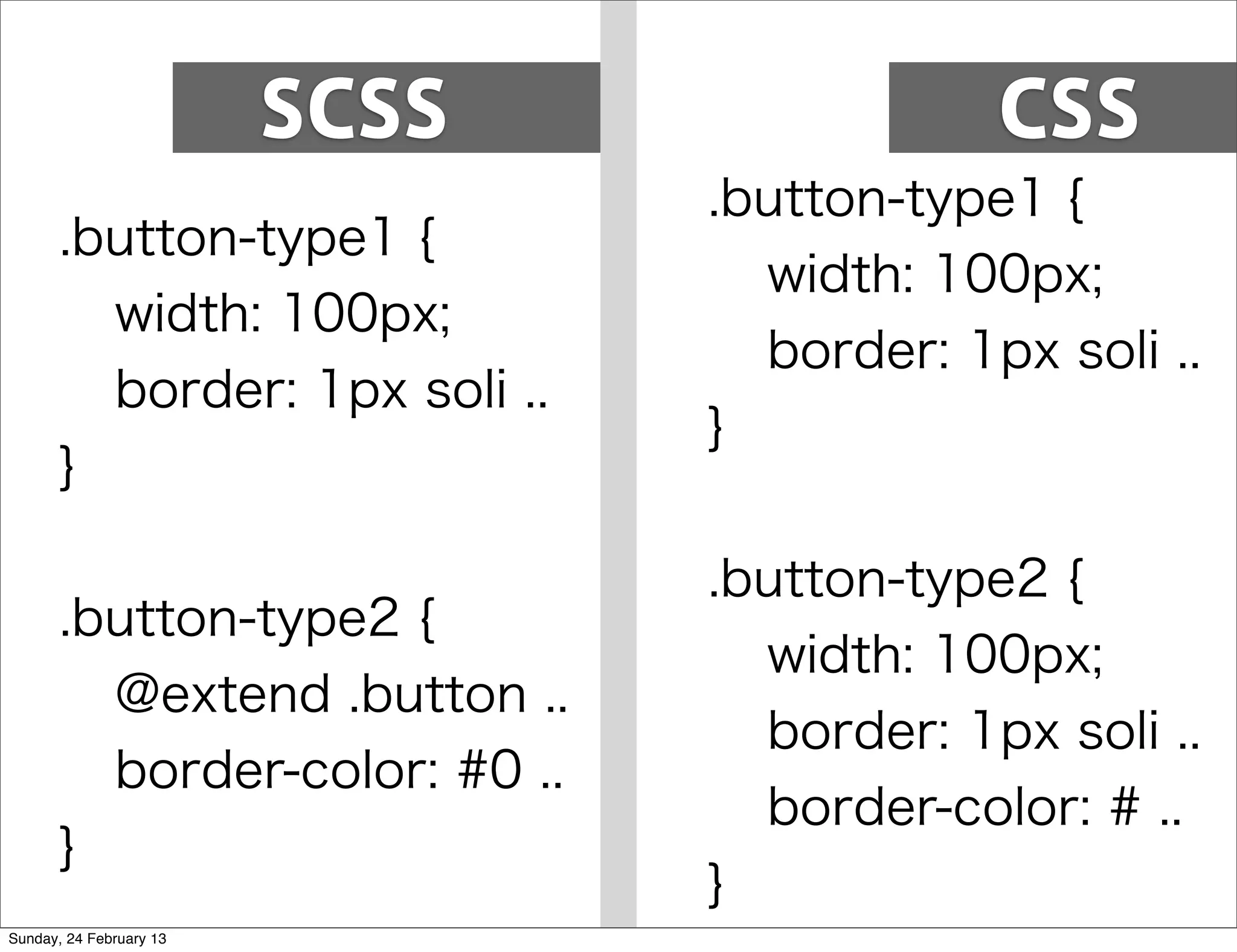 SCSS               CSS
                                .button-type1 {
       .button-type1 {
                                  width: 100px;
         width: 100px;
                                  border: 1px soli ..
         border: 1px soli ..
                                }
       }

                                .button-type2 {
       .button-type2 {
                                  width: 100px;
         @extend .button ..
                                  border: 1px soli ..
         border-color: #0 ..
                                  border-color: # ..
       }
                                }
Sunday, 24 February 13
 