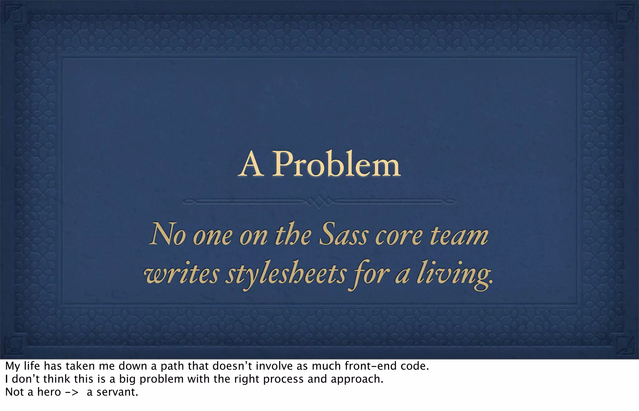 A Problem
No one on the Sass core team
writes stylesheets for a living.
My life has taken me down a path that doesn’t involve as much front-end code.
I don’t think this is a big problem with the right process and approach.
Not a hero -> a servant.
 