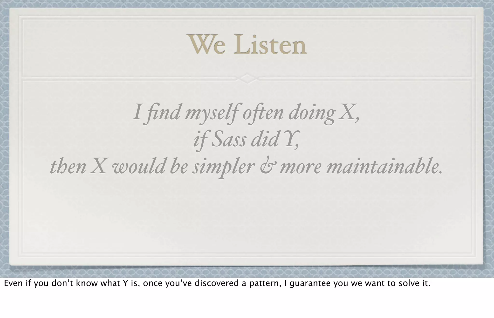 We Listen
I ﬁnd myself o!en doing X,
if Sass did Y,
then X would be simpler & more maintainable.
Even if you don’t know what Y is, once you’ve discovered a pattern, I guarantee you we want to solve it.
 