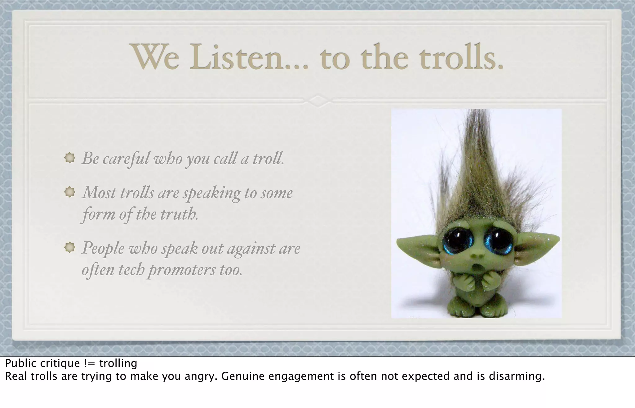 We Listen... to the trolls.
Be careful who you ca! a tro!.
Most tro!s are speaking to some
form of the truth.
People who speak out against are
o&en tech promoters too.
Public critique != trolling
Real trolls are trying to make you angry. Genuine engagement is often not expected and is disarming.
 