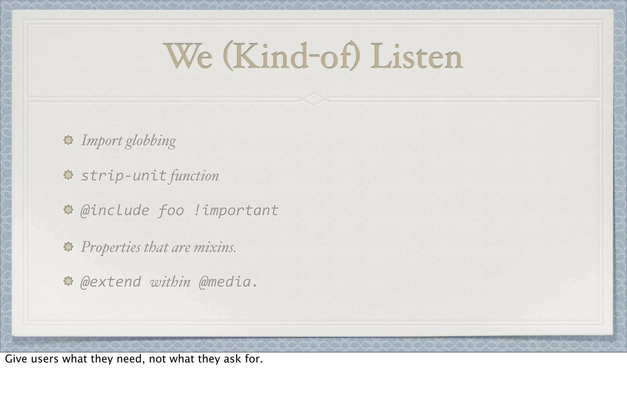 Import globbing
strip-­‐unit function
@include	
  foo	
  !important
Properties that are mixins.
@extend	
  within	
  @media.
We (Kind-of) Listen
Give users what they need, not what they ask for.
 