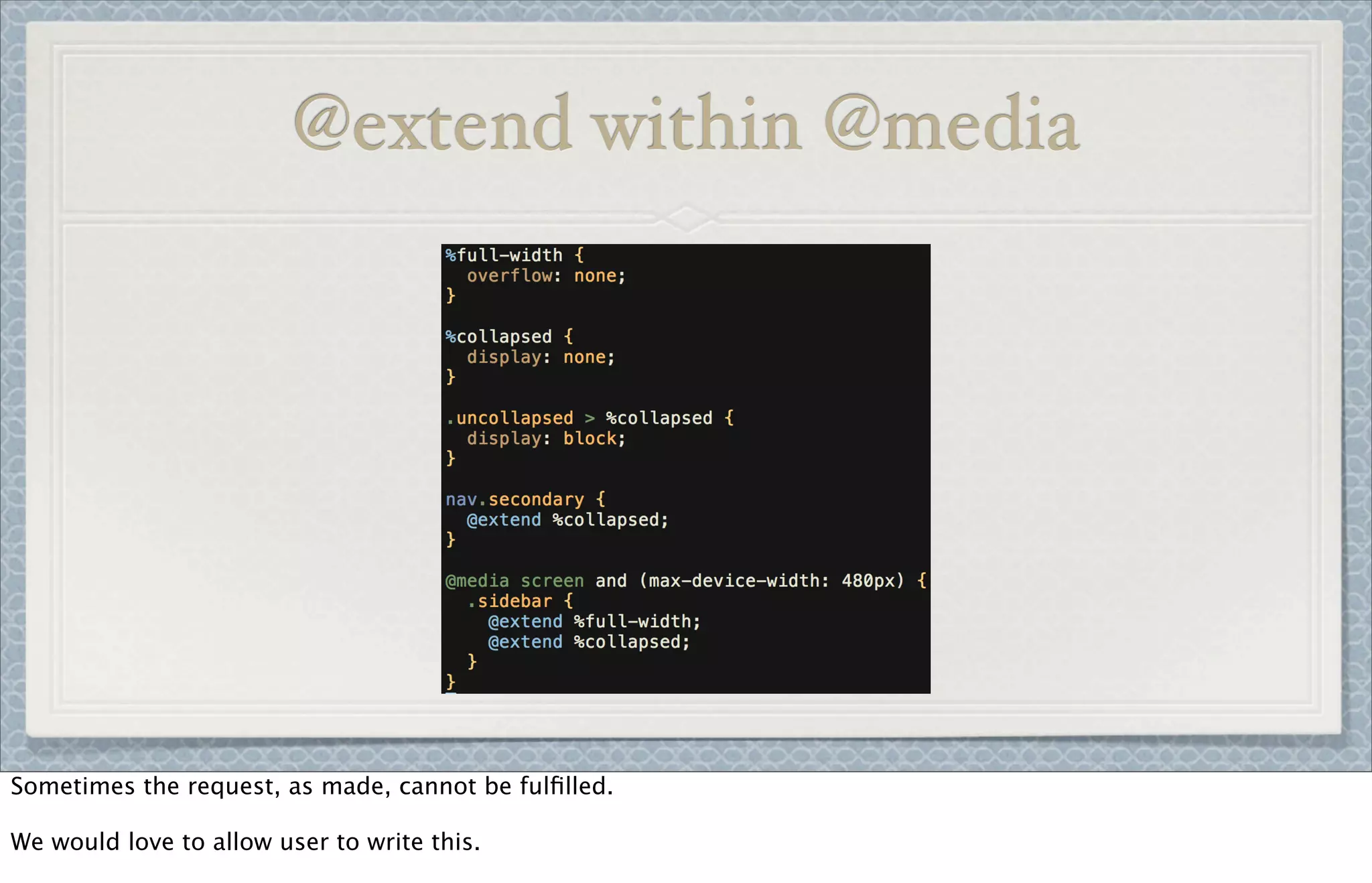 @extend within @media
Sometimes the request, as made, cannot be fulﬁlled.
We would love to allow user to write this.
 