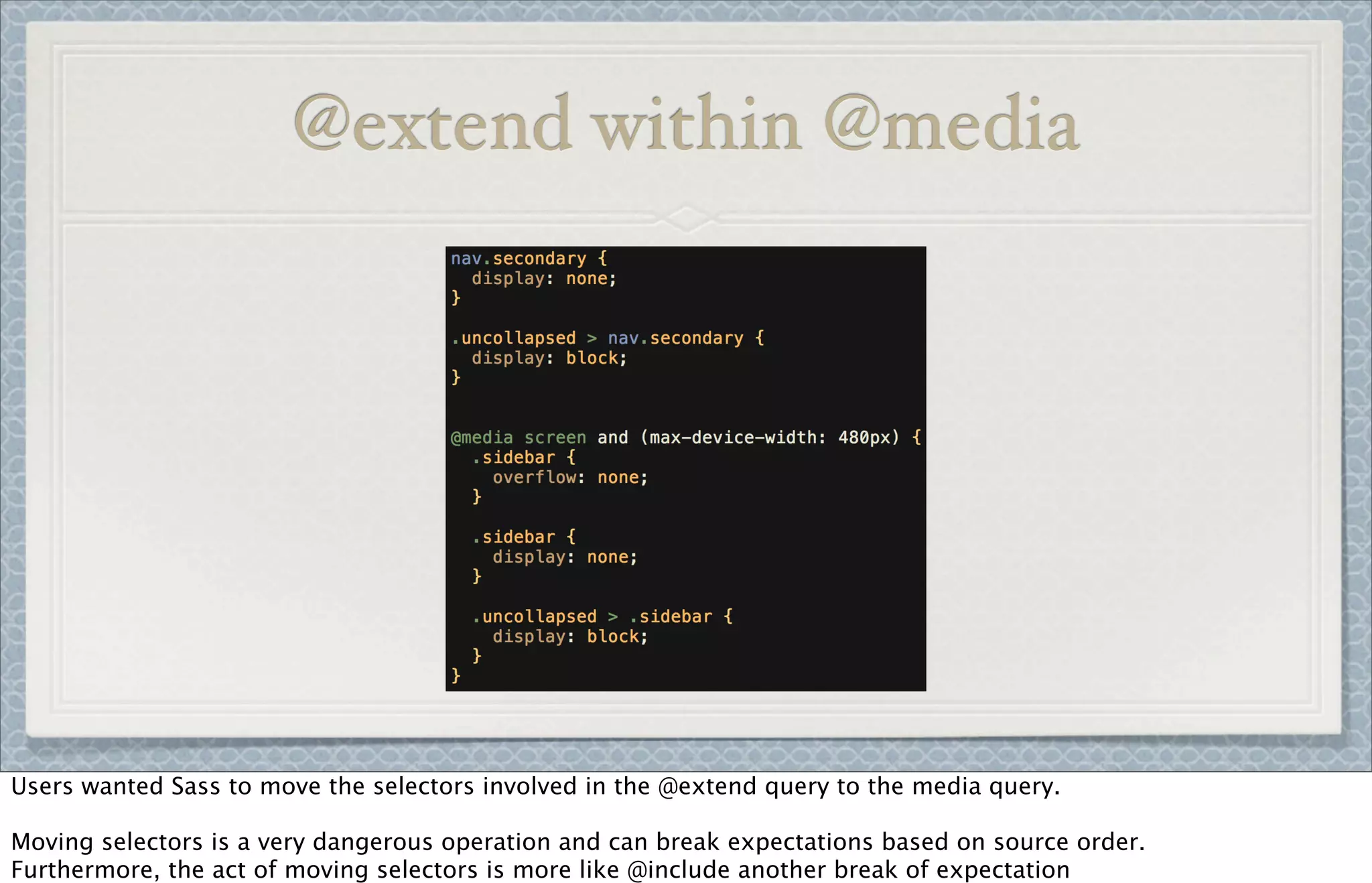 @extend within @media
Users wanted Sass to move the selectors involved in the @extend query to the media query.
Moving selectors is a very dangerous operation and can break expectations based on source order.
Furthermore, the act of moving selectors is more like @include another break of expectation
 
