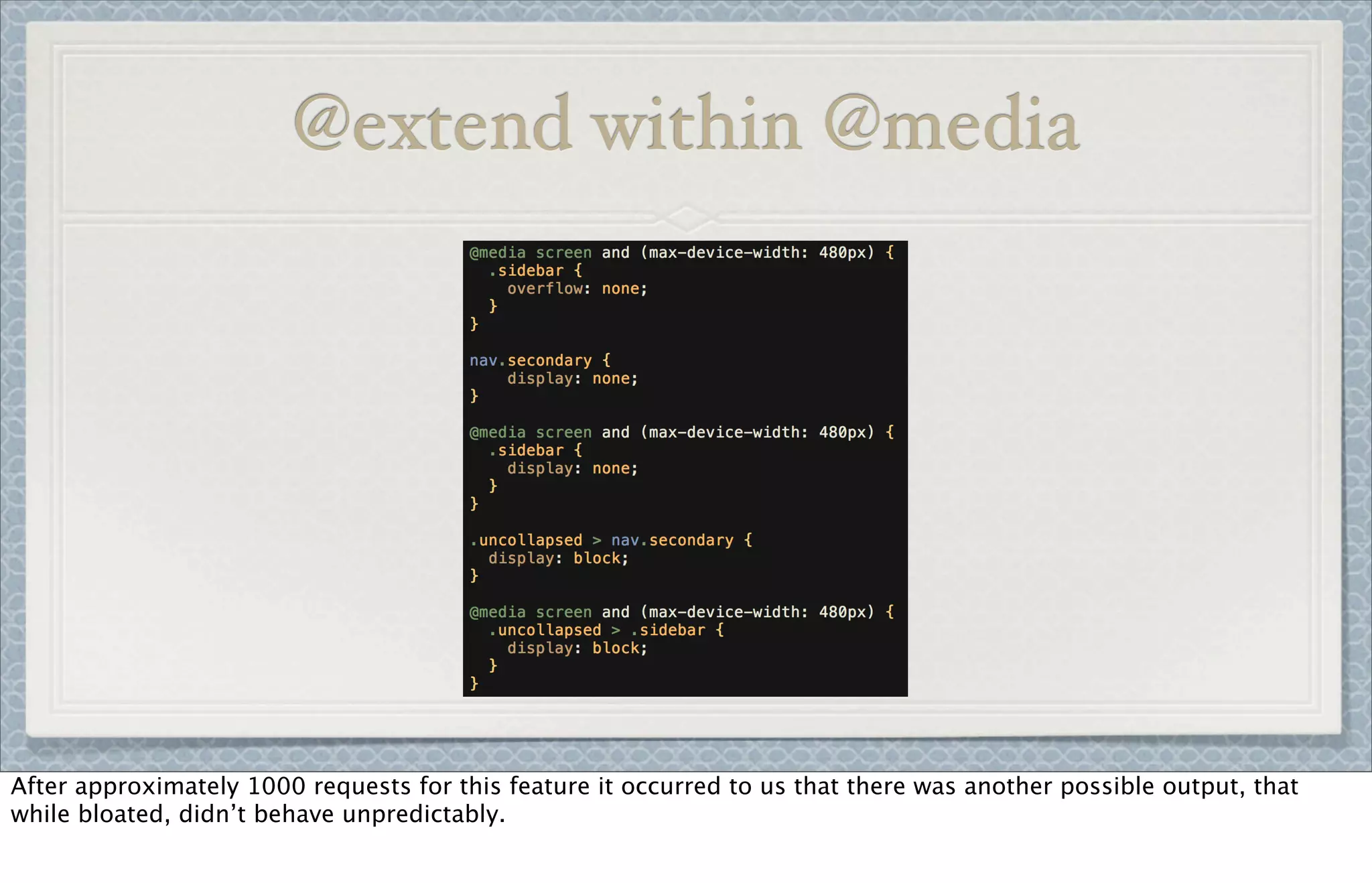 @extend within @media
After approximately 1000 requests for this feature it occurred to us that there was another possible output, that
while bloated, didn’t behave unpredictably.
 