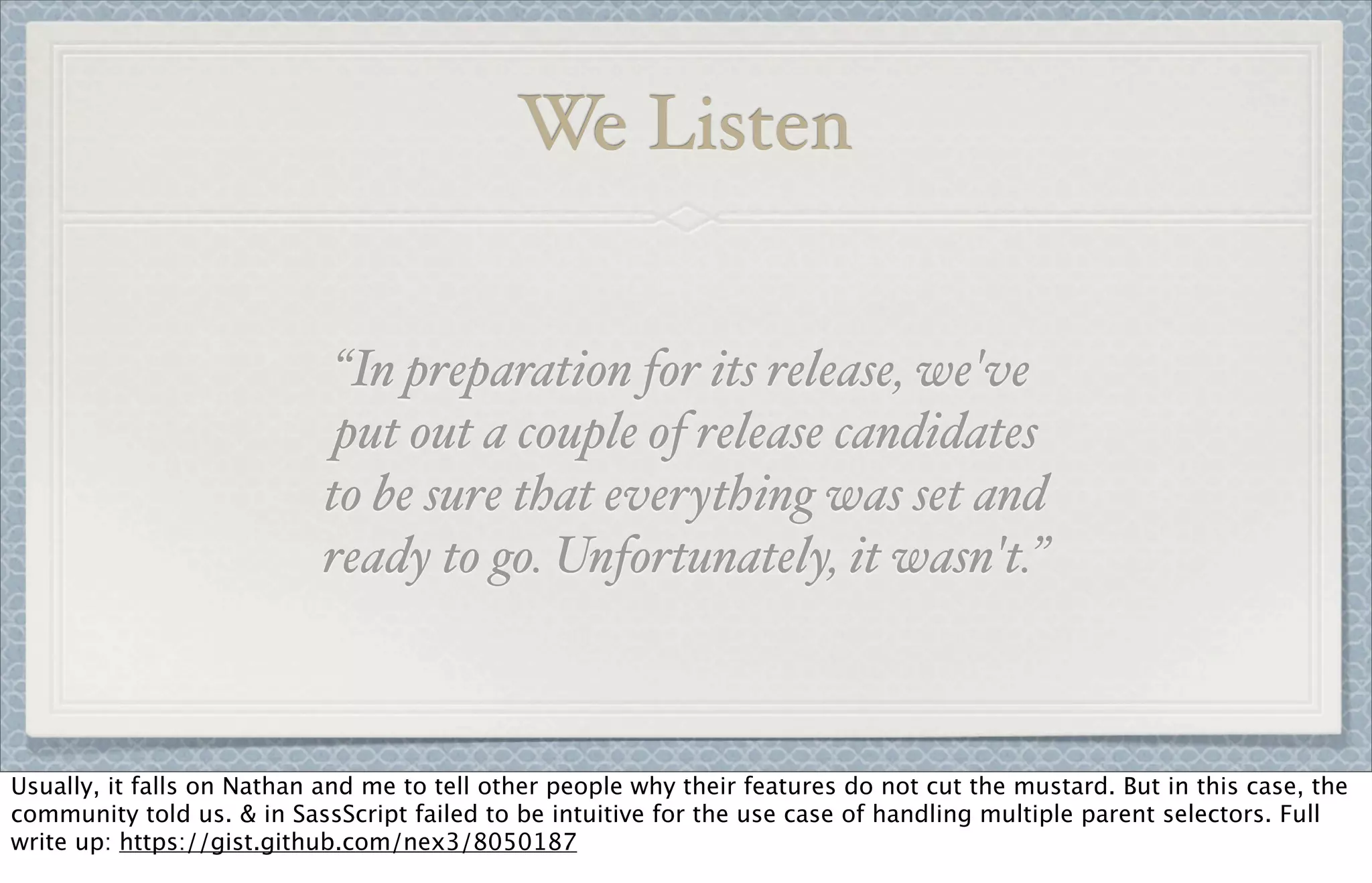 We Listen
“In preparation for its release, we've
put out a couple of release candidates
to be sure that everything was set and
ready to go. Unfortunately, it wasn't.”
Usually, it falls on Nathan and me to tell other people why their features do not cut the mustard. But in this case, the
community told us. & in SassScript failed to be intuitive for the use case of handling multiple parent selectors. Full
write up: https://gist.github.com/nex3/8050187
 