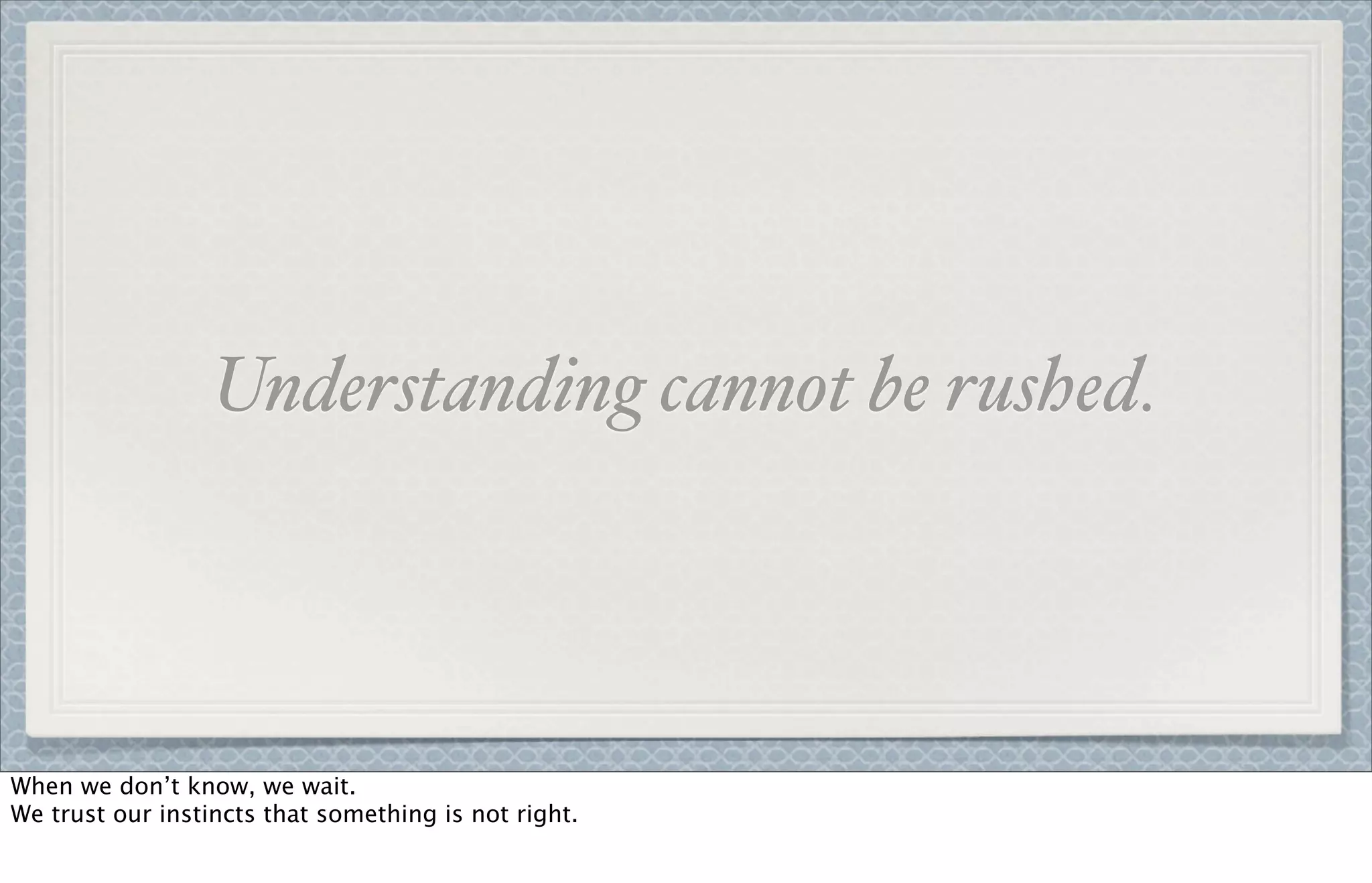 Understanding cannot be rushed.
When we don’t know, we wait.
We trust our instincts that something is not right.
 