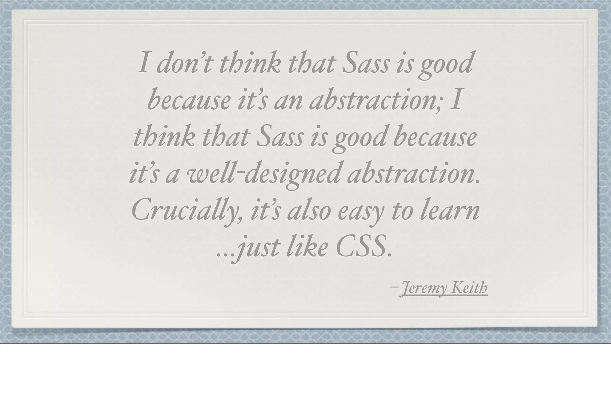 I don’t think that Sass is good
because it’s an abstraction; I
think that Sass is good because
it’s a we!-designed abstraction.
Crucia!y, it’s also easy to learn
…just like CSS.
– Jeremy Keith
 
