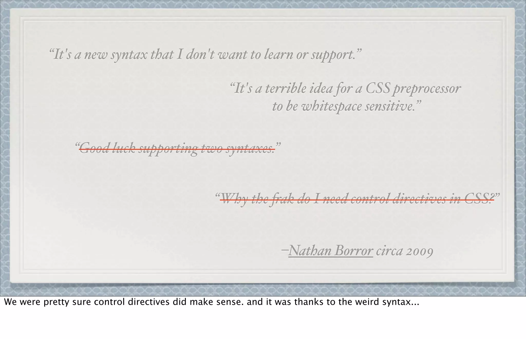 “It's a new syntax that I don't want to learn or support.”
“It's a terrible idea for a CSS preprocessor
to be whitespace sensitive.”
“Good luck supporting two syntaxes.”
“Why the $ak do I need control directives in CSS?”
–Nathan Borror circa 2009
We were pretty sure control directives did make sense. and it was thanks to the weird syntax...
 