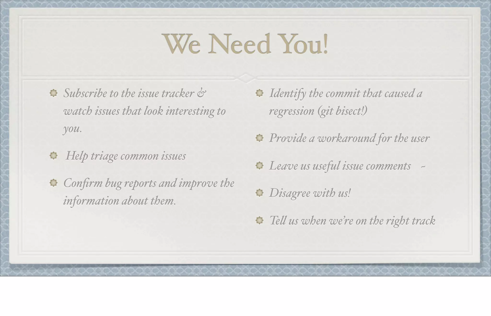 We Need You!
Subscribe to the issue tracker &
watch issues that look interesting to
you.
Help triage common issues
Conﬁrm bug reports and improve the
information about them.
Identify the commit that caused a
regression (git bisect!)
Provide a workaround for the user
Leave us useful issue comments ~
Disagree with us!
Te! us when we’re on the right track
 