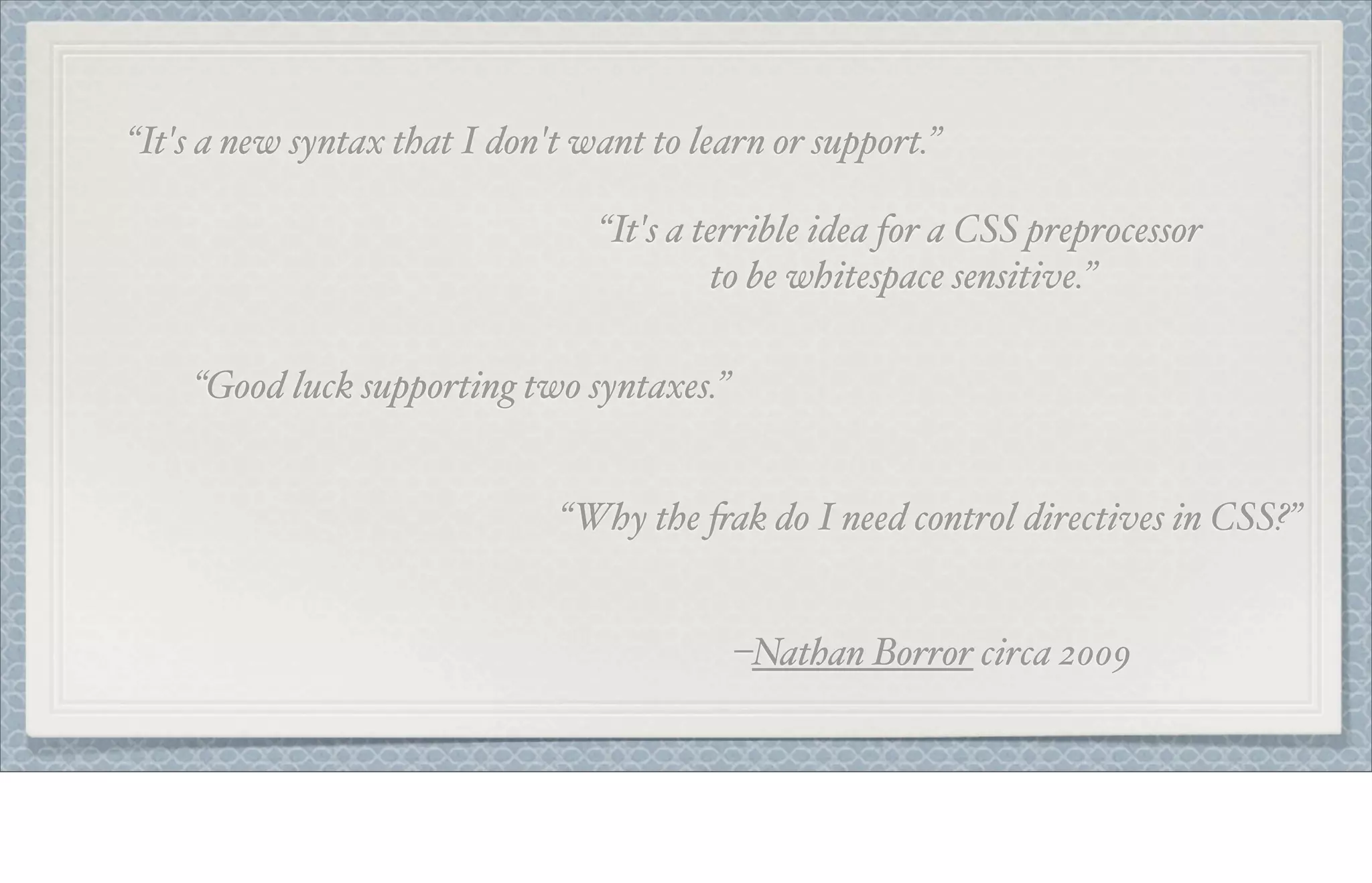 “It's a new syntax that I don't want to learn or support.”
“It's a terrible idea for a CSS preprocessor
to be whitespace sensitive.”
“Good luck supporting two syntaxes.”
“Why the $ak do I need control directives in CSS?”
–Nathan Borror circa 2009
 