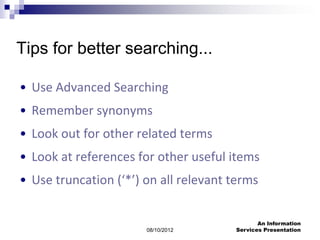 Tips for better searching...

• Use Advanced Searching
• Remember synonyms
• Look out for other related terms
• Look at references for other useful items
• Use truncation (‘*’) on all relevant terms

                                              An Information
                       08/10/2012      Services Presentation
 