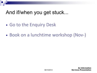 And if/when you get stuck...

•   Go to the Enquiry Desk

•   Book on a lunchtime workshop (Nov-)




                                        An Information
                    08/10/2012   Services Presentation
 
