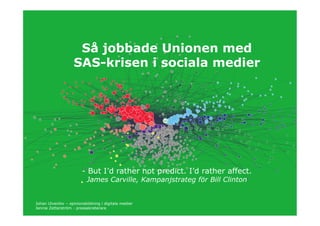 Så jobbade Unionen med
                    SAS-krisen i sociala medier




                        - But I’d rather not predict. I’d rather affect.
                          James Carville, Kampanjstrateg för Bill Clinton


Johan Ulvenlöv – opinionsbildning i digitala medier
Jennie Zetterström - pressekreterare
 